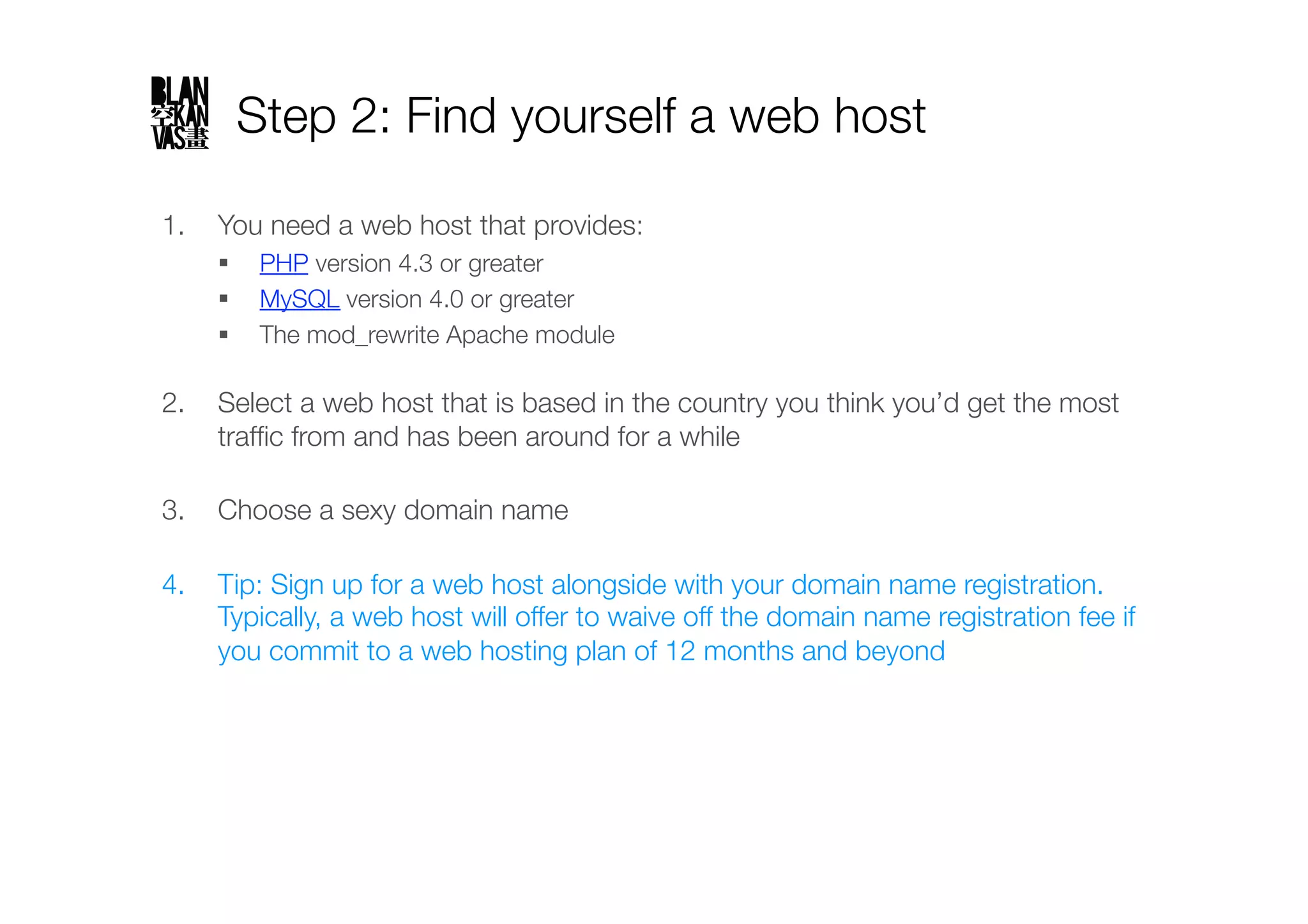 Step 2: Find yourself a web host

1.  You need a web host that provides:
      PHP version 4.3 or greater
      MySQL version 4.0 or greater
      The mod_rewrite Apache module"

2.  Select a web host that is based in the country you think you’d get the most
    trafﬁc from and has been around for a while"

3.  Choose a sexy domain name"

4.  Tip: Sign up for a web host alongside with your domain name registration.
    Typically, a web host will offer to waive off the domain name registration fee if
    you commit to a web hosting plan of 12 months and beyond
 