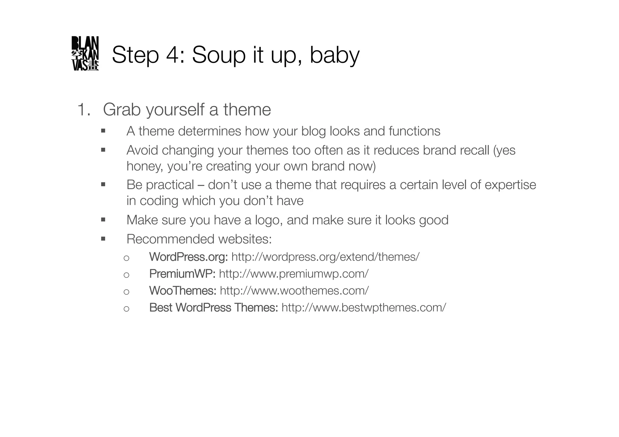 Step 4: Soup it up, baby

1.  Grab yourself a theme
        A theme determines how your blog looks and functions
        Avoid changing your themes too often as it reduces brand recall (yes
         honey, you’re creating your own brand now)
        Be practical – don’t use a theme that requires a certain level of expertise
         in coding which you don’t have
        Make sure you have a logo, and make sure it looks good
        Recommended websites:
         o    WordPress.org: http://wordpress.org/extend/themes/
         o    PremiumWP: http://www.premiumwp.com/
         o    WooThemes: http://www.woothemes.com/
         o    Best WordPress Themes: http://www.bestwpthemes.com/ "
 