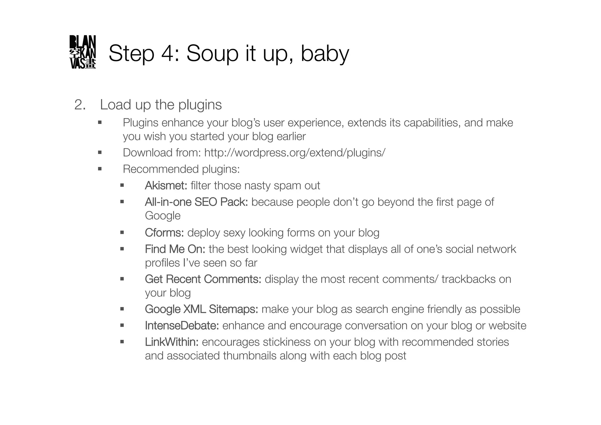 Step 4: Soup it up, baby

2.  Load up the plugins
         Plugins enhance your blog’s user experience, extends its capabilities, and make
          you wish you started your blog earlier
         Download from: http://wordpress.org/extend/plugins/ 
         Recommended plugins:
             Akismet: ﬁlter those nasty spam out
             All-in-one SEO Pack: because people don’t go beyond the ﬁrst page of
              Google
             Cforms: deploy sexy looking forms on your blog
             Find Me On: the best looking widget that displays all of one’s social network
              proﬁles I’ve seen so far
             Get Recent Comments: display the most recent comments/ trackbacks on
              your blog
             Google XML Sitemaps: make your blog as search engine friendly as possible
             IntenseDebate: enhance and encourage conversation on your blog or website
             LinkWithin: encourages stickiness on your blog with recommended stories
              and associated thumbnails along with each blog post
 