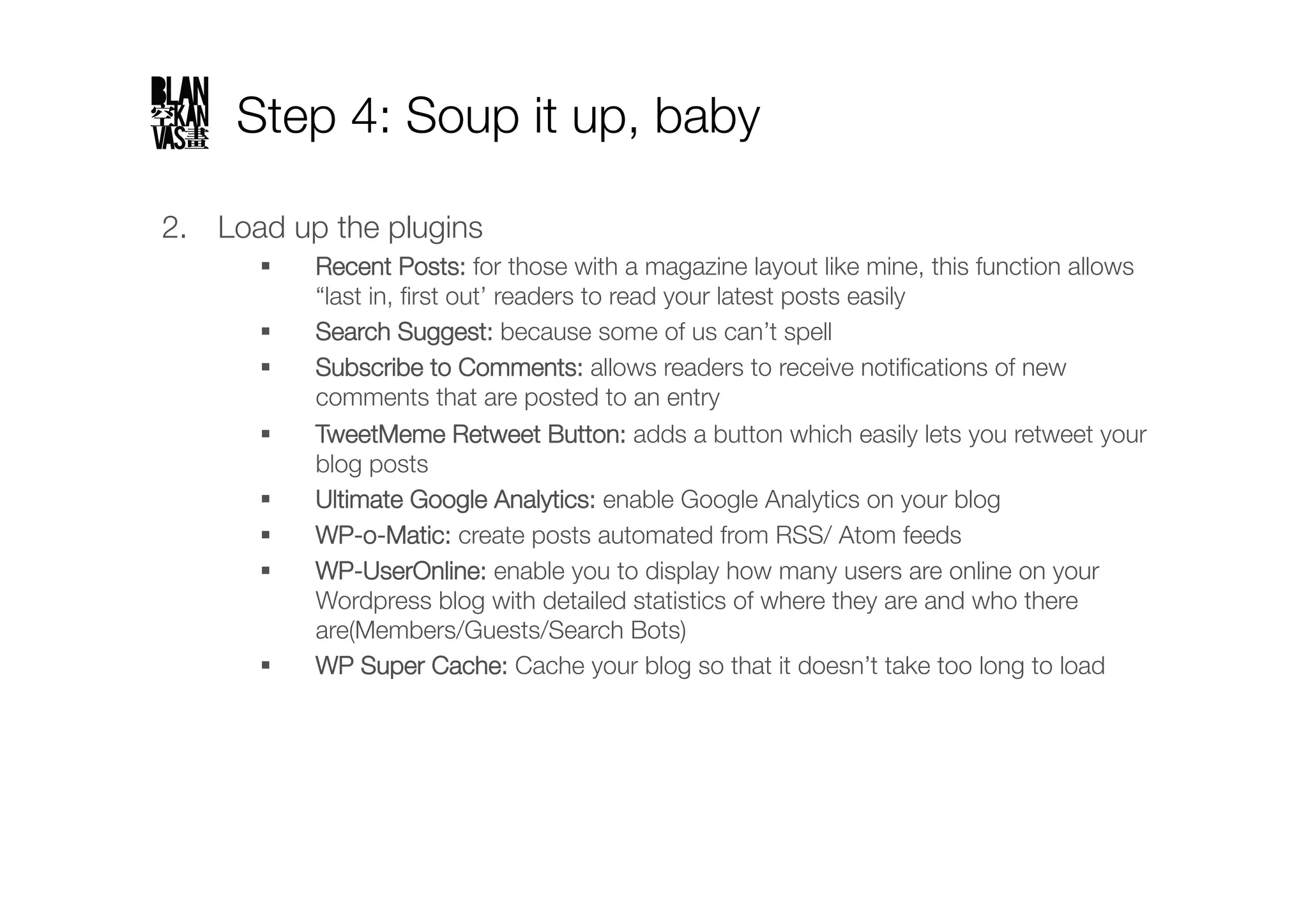 Step 4: Soup it up, baby

2.  Load up the plugins
           Recent Posts: for those with a magazine layout like mine, this function allows
            “last in, ﬁrst out’ readers to read your latest posts easily
           Search Suggest: because some of us can’t spell
           Subscribe to Comments: allows readers to receive notiﬁcations of new
            comments that are posted to an entry
           TweetMeme Retweet Button: adds a button which easily lets you retweet your
            blog posts
           Ultimate Google Analytics: enable Google Analytics on your blog 
           WP-o-Matic: create posts automated from RSS/ Atom feeds
           WP-UserOnline: enable you to display how many users are online on your
            Wordpress blog with detailed statistics of where they are and who there
            are(Members/Guests/Search Bots)
           WP Super Cache: Cache your blog so that it doesn’t take too long to load 
 