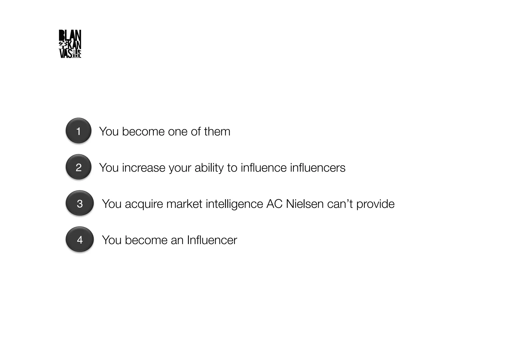 1
   You become one of them

2
   You increase your ability to inﬂuence inﬂuencers

3
   You acquire market intelligence AC Nielsen can’t provide

4
   You become an Inﬂuencer
 
