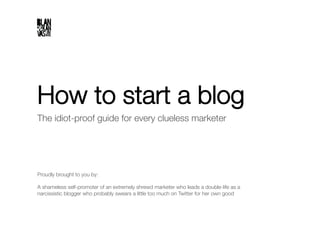 How to start a blog
The idiot-proof guide for every clueless marketer"




Proudly brought to you by:"

A shameless self-promoter of an extremely shrewd marketer who leads a double-life as a
narcissistic blogger who probably swears a little too much on Twitter for her own good
 