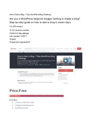 How to Start a Blog - 7 Day WordPress Blog Challenge
Are you a WordPress beginner blogger looking to create a blog?
Step-by-step guide on how to start a blog in seven days.
4.5 (235 ratings)
15,187 students enrolled
Created by ​Zac Johnson
Last updated 10/2017
English
English [Auto-generated]
Price:Free
Enroll Now at ​https://www.udemy.com/how-to-start-a-blog-challenge/
Includes:
● 1.5 hours on-demand video
● 7 Supplemental Resources
● Full lifetime access
 