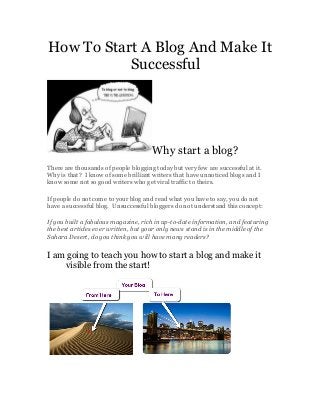 How To Start A Blog And Make It
Successful
Why start a blog?
There are thousands of people blogging today but very few are successful at it.
Why is that? I know of some brilliant writers that have unnoticed blogs and I
know some not so good writers who get viral traffic to theirs.
If people do not come to your blog and read what you have to say, you do not
have a successful blog. Unsuccessful bloggers do not understand this concept:
If you built a fabulous magazine, rich in up-to-date information, and featuring
the best articles ever written, but your only news stand is in the middle of the
Sahara Desert, do you think you will have many readers?
I am going to teach you how to start a blog and make it
visible from the start!
 