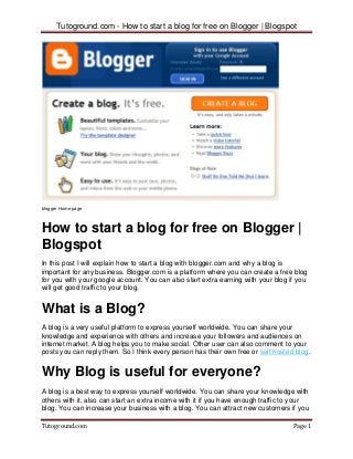 Tutoground.com - How to start a blog for free on Blogger | Blogspot
Tutoground.com Page 1
blogger Home page
How to start a blog for free on Blogger |
Blogspot
In this post I will explain how to start a blog with blogger.com and why a blog is
important for any business. Blogger.com is a platform where you can create a free blog
for you with your google account. You can also start extra earning with your blog if you
will get good traffic to your blog.
What is a Blog?
A blog is a very useful platform to express yourself worldwide. You can share your
knowledge and experience with others and increase your followers and audiences on
internet market. A blog helps you to make social. Other user can also comment to your
posts you can reply them. So I think every person has their own free or self hosted blog.
Why Blog is useful for everyone?
A blog is a best way to express yourself worldwide. You can share your knowledge with
others with it, also can start an extra income with it if you have enough traffic to your
blog. You can increase your business with a blog. You can attract new customers if you
 