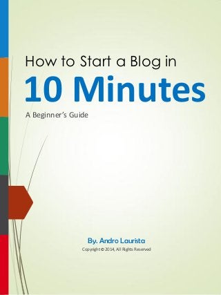 How to Start a Blog in 
10 Minutes 
A Beginner’s Guide 
Copyright 2014, All Rights Reserved 
By. Andro Laurista 
©  