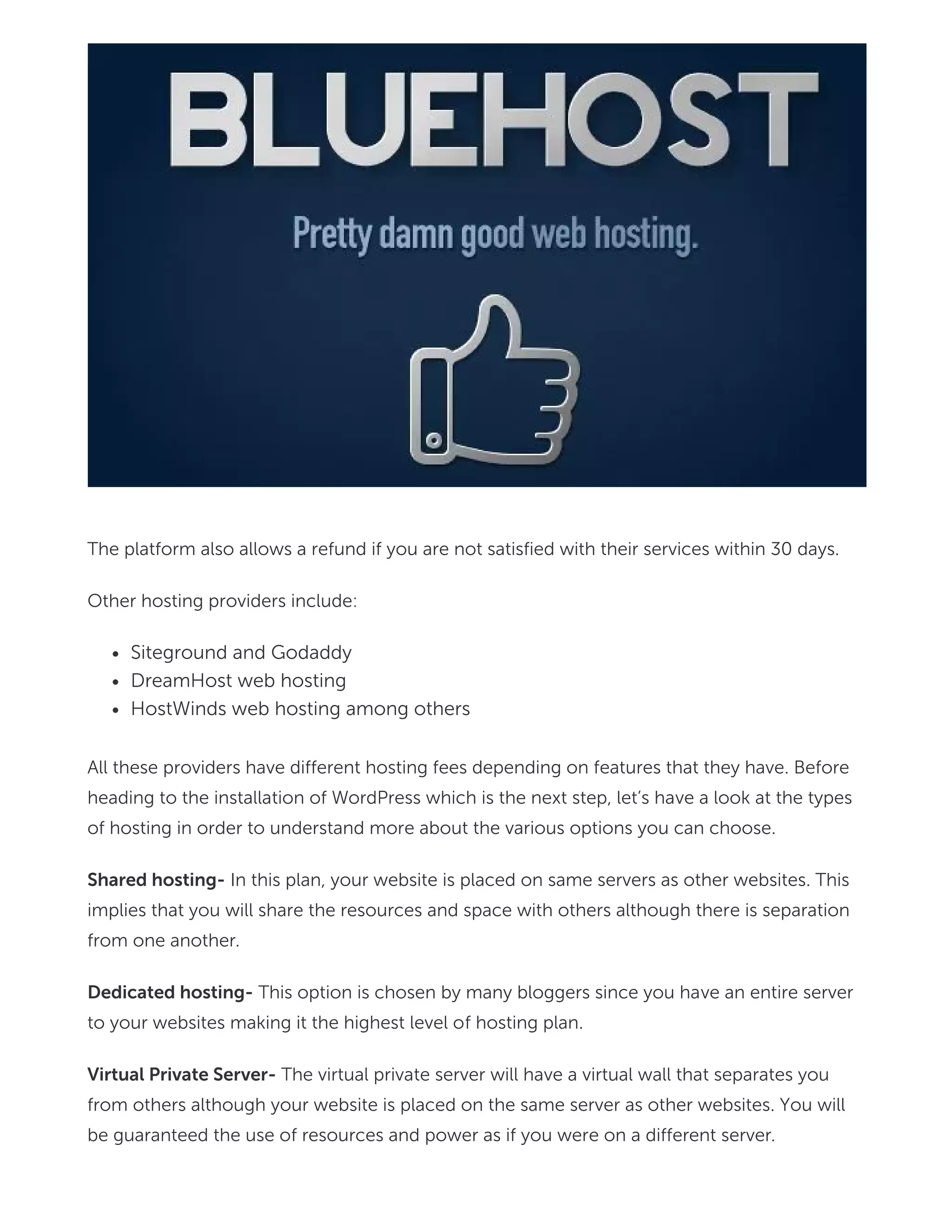 The platform also allows a refund if you are not satisfied with their services within 30 days.
Other hosting providers include:
Siteground and Godaddy
DreamHost web hosting
HostWinds web hosting among others
All these providers have different hosting fees depending on features that they have. Before
heading to the installation of WordPress which is the next step, let’s have a look at the types
of hosting in order to understand more about the various options you can choose.
Shared hosting- In this plan, your website is placed on same servers as other websites. This
implies that you will share the resources and space with others although there is separation
from one another.
Dedicated hosting- This option is chosen by many bloggers since you have an entire server
to your websites making it the highest level of hosting plan.
Virtual Private Server- The virtual private server will have a virtual wall that separates you
from others although your website is placed on the same server as other websites. You will
be guaranteed the use of resources and power as if you were on a different server.
 