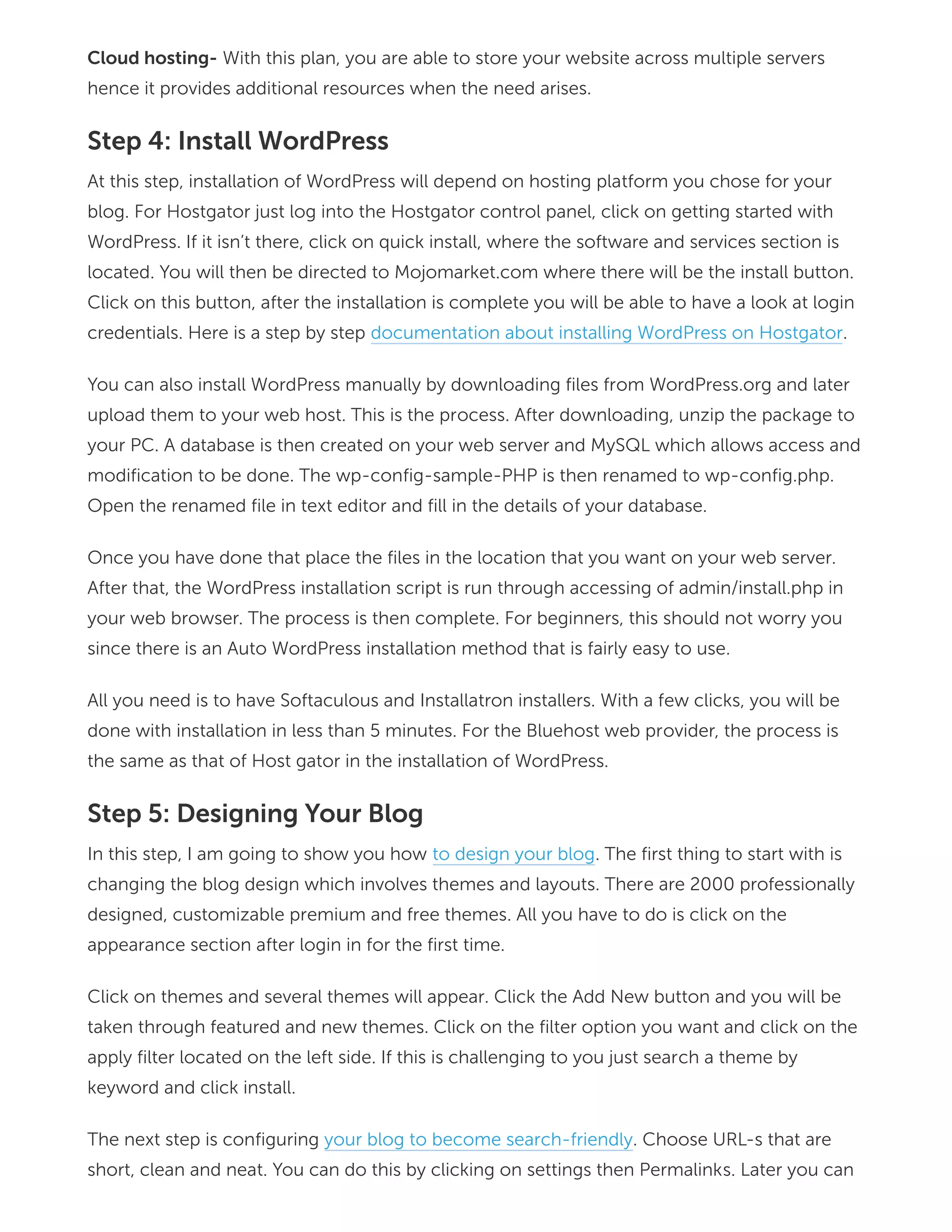 Cloud hosting- With this plan, you are able to store your website across multiple servers
hence it provides additional resources when the need arises.
Step 4: Install WordPress
At this step, installation of WordPress will depend on hosting platform you chose for your
blog. For Hostgator just log into the Hostgator control panel, click on getting started with
WordPress. If it isn’t there, click on quick install, where the software and services section is
located. You will then be directed to Mojomarket.com where there will be the install button.
Click on this button, after the installation is complete you will be able to have a look at login
credentials. Here is a step by step documentation about installing WordPress on Hostgator.
You can also install WordPress manually by downloading files from WordPress.org and later
upload them to your web host. This is the process. After downloading, unzip the package to
your PC. A database is then created on your web server and MySQL which allows access and
modification to be done. The wp-config-sample-PHP is then renamed to wp-config.php.
Open the renamed file in text editor and fill in the details of your database.
Once you have done that place the files in the location that you want on your web server.
After that, the WordPress installation script is run through accessing of admin/install.php in
your web browser. The process is then complete. For beginners, this should not worry you
since there is an Auto WordPress installation method that is fairly easy to use.
All you need is to have Softaculous and Installatron installers. With a few clicks, you will be
done with installation in less than 5 minutes. For the Bluehost web provider, the process is
the same as that of Host gator in the installation of WordPress.
Step 5: Designing Your Blog
In this step, I am going to show you how to design your blog. The first thing to start with is
changing the blog design which involves themes and layouts. There are 2000 professionally
designed, customizable premium and free themes. All you have to do is click on the
appearance section after login in for the first time.
Click on themes and several themes will appear. Click the Add New button and you will be
taken through featured and new themes. Click on the filter option you want and click on the
apply filter located on the left side. If this is challenging to you just search a theme by
keyword and click install.
The next step is configuring your blog to become search-friendly. Choose URL-s that are
short, clean and neat. You can do this by clicking on settings then Permalinks. Later you can
 