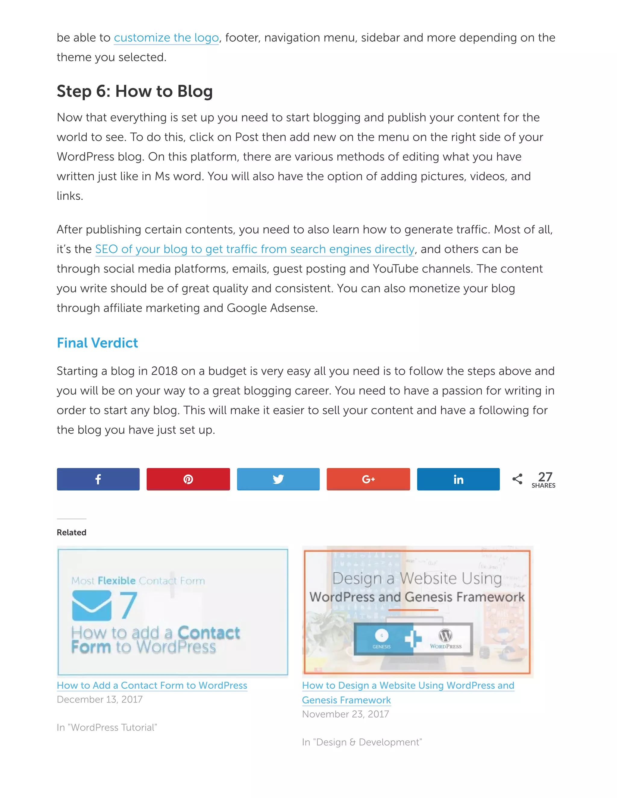 be able to customize the logo, footer, navigation menu, sidebar and more depending on the
theme you selected.
Step 6: How to Blog
Now that everything is set up you need to start blogging and publish your content for the
world to see. To do this, click on Post then add new on the menu on the right side of your
WordPress blog. On this platform, there are various methods of editing what you have
written just like in Ms word. You will also have the option of adding pictures, videos, and
links.
After publishing certain contents, you need to also learn how to generate traffic. Most of all,
it’s the SEO of your blog to get traffic from search engines directly, and others can be
through social media platforms, emails, guest posting and YouTube channels. The content
you write should be of great quality and consistent. You can also monetize your blog
through affiliate marketing and Google Adsense.
Final Verdict
Starting a blog in 2018 on a budget is very easy all you need is to follow the steps above and
you will be on your way to a great blogging career. You need to have a passion for writing in
order to start any blog. This will make it easier to sell your content and have a following for
the blog you have just set up.
oj b s h f 27
SHARES
Related
How to Add a Contact Form to WordPress
December 13, 2017
In "WordPress Tutorial"
How to Design a Website Using WordPress and
Genesis Framework
November 23, 2017
In "Design & Development"
 