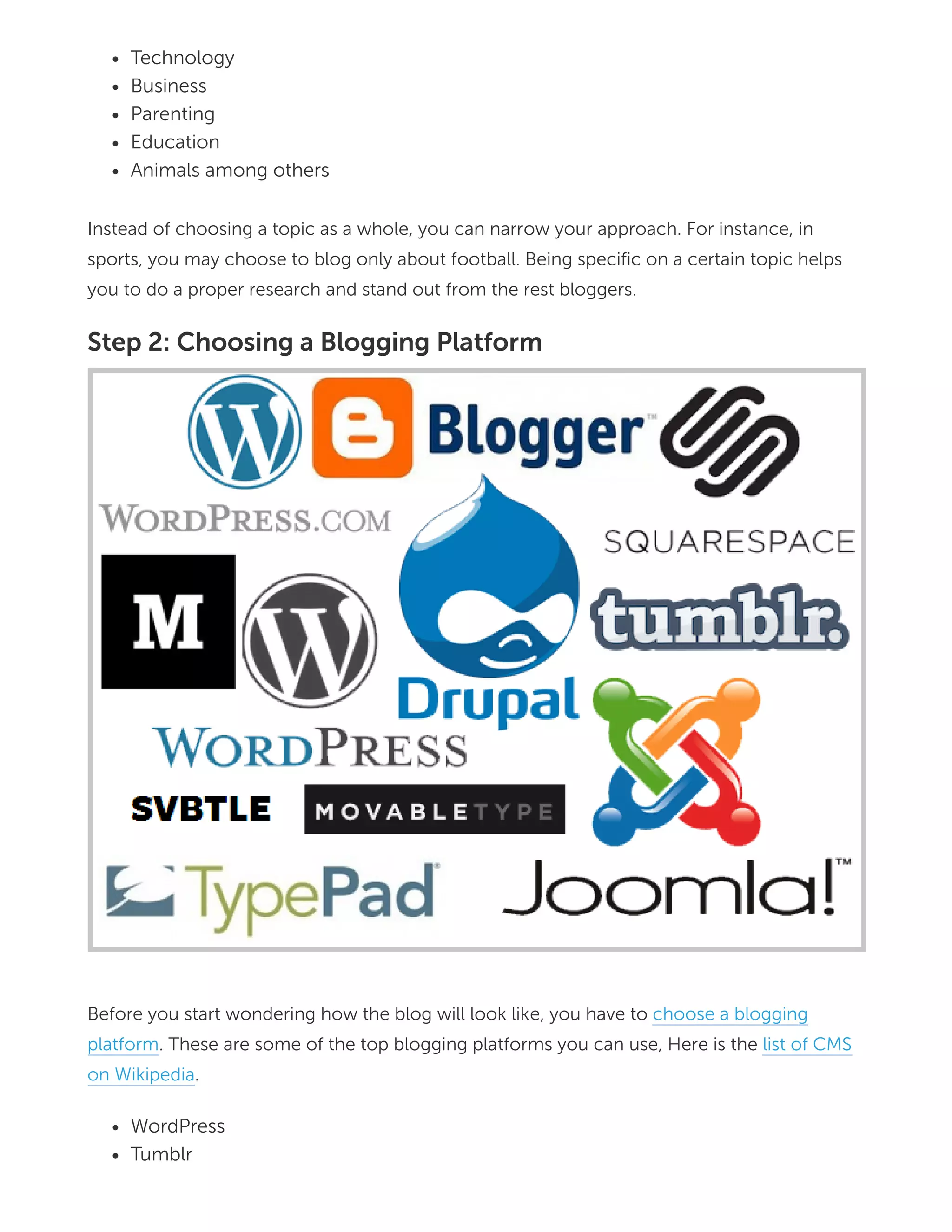 Technology
Business
Parenting
Education
Animals among others
Instead of choosing a topic as a whole, you can narrow your approach. For instance, in
sports, you may choose to blog only about football. Being specific on a certain topic helps
you to do a proper research and stand out from the rest bloggers.
Step 2: Choosing a Blogging Platform
Before you start wondering how the blog will look like, you have to choose a blogging
platform. These are some of the top blogging platforms you can use, Here is the list of CMS
on Wikipedia.
WordPress
Tumblr
 