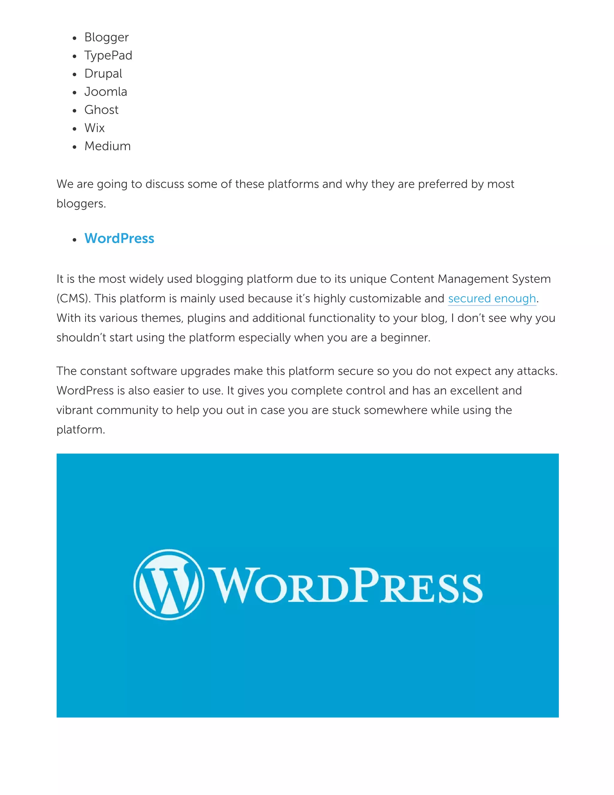 Blogger
TypePad
Drupal
Joomla
Ghost
Wix
Medium
We are going to discuss some of these platforms and why they are preferred by most
bloggers.
WordPress
It is the most widely used blogging platform due to its unique Content Management System
(CMS). This platform is mainly used because it’s highly customizable and secured enough.
With its various themes, plugins and additional functionality to your blog, I don’t see why you
shouldn’t start using the platform especially when you are a beginner.
The constant software upgrades make this platform secure so you do not expect any attacks.
WordPress is also easier to use. It gives you complete control and has an excellent and
vibrant community to help you out in case you are stuck somewhere while using the
platform.
 