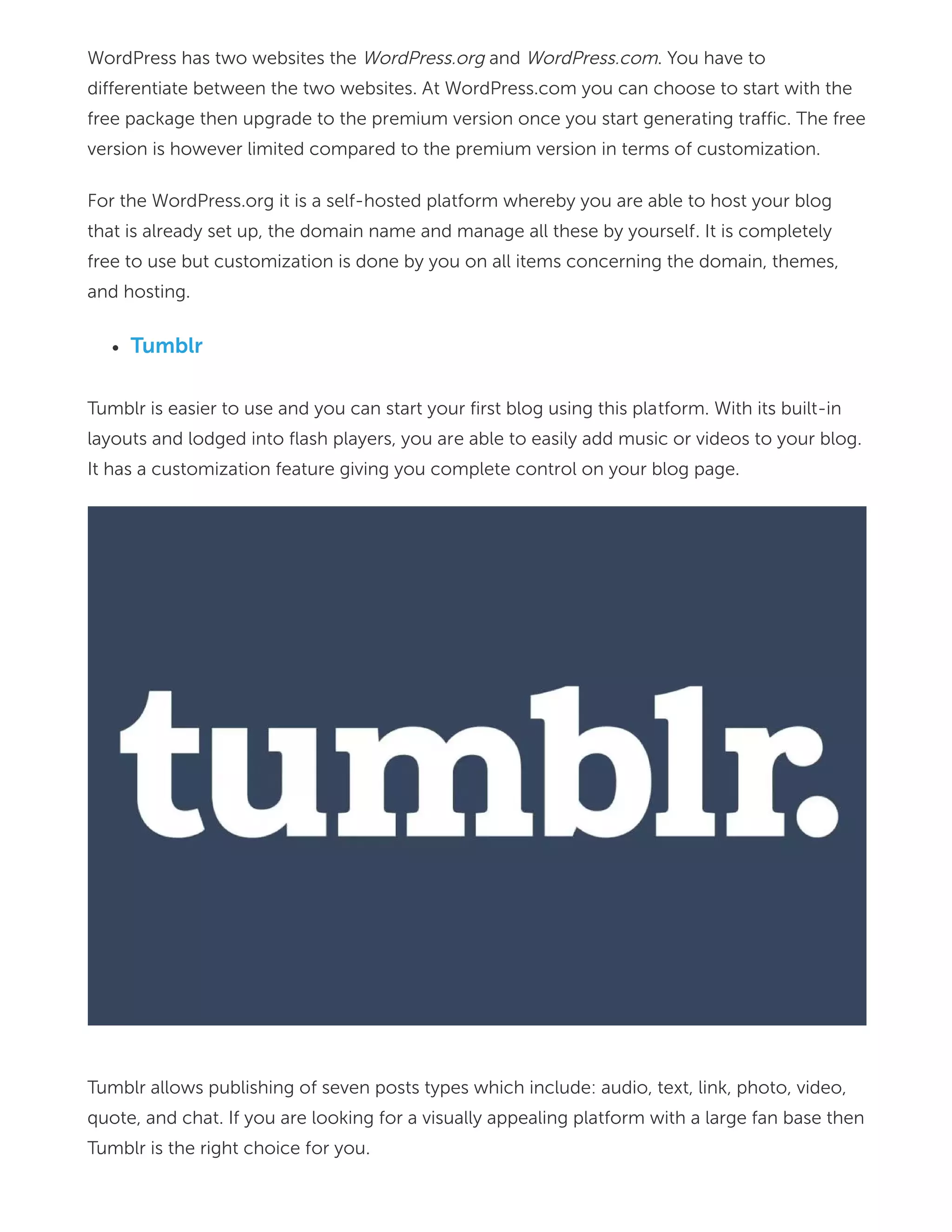 WordPress has two websites the WordPress.org and WordPress.com. You have to
differentiate between the two websites. At WordPress.com you can choose to start with the
free package then upgrade to the premium version once you start generating traffic. The free
version is however limited compared to the premium version in terms of customization.
For the WordPress.org it is a self-hosted platform whereby you are able to host your blog
that is already set up, the domain name and manage all these by yourself. It is completely
free to use but customization is done by you on all items concerning the domain, themes,
and hosting.
Tumblr
Tumblr is easier to use and you can start your first blog using this platform. With its built-in
layouts and lodged into flash players, you are able to easily add music or videos to your blog.
It has a customization feature giving you complete control on your blog page.
Tumblr allows publishing of seven posts types which include: audio, text, link, photo, video,
quote, and chat. If you are looking for a visually appealing platform with a large fan base then
Tumblr is the right choice for you.
 