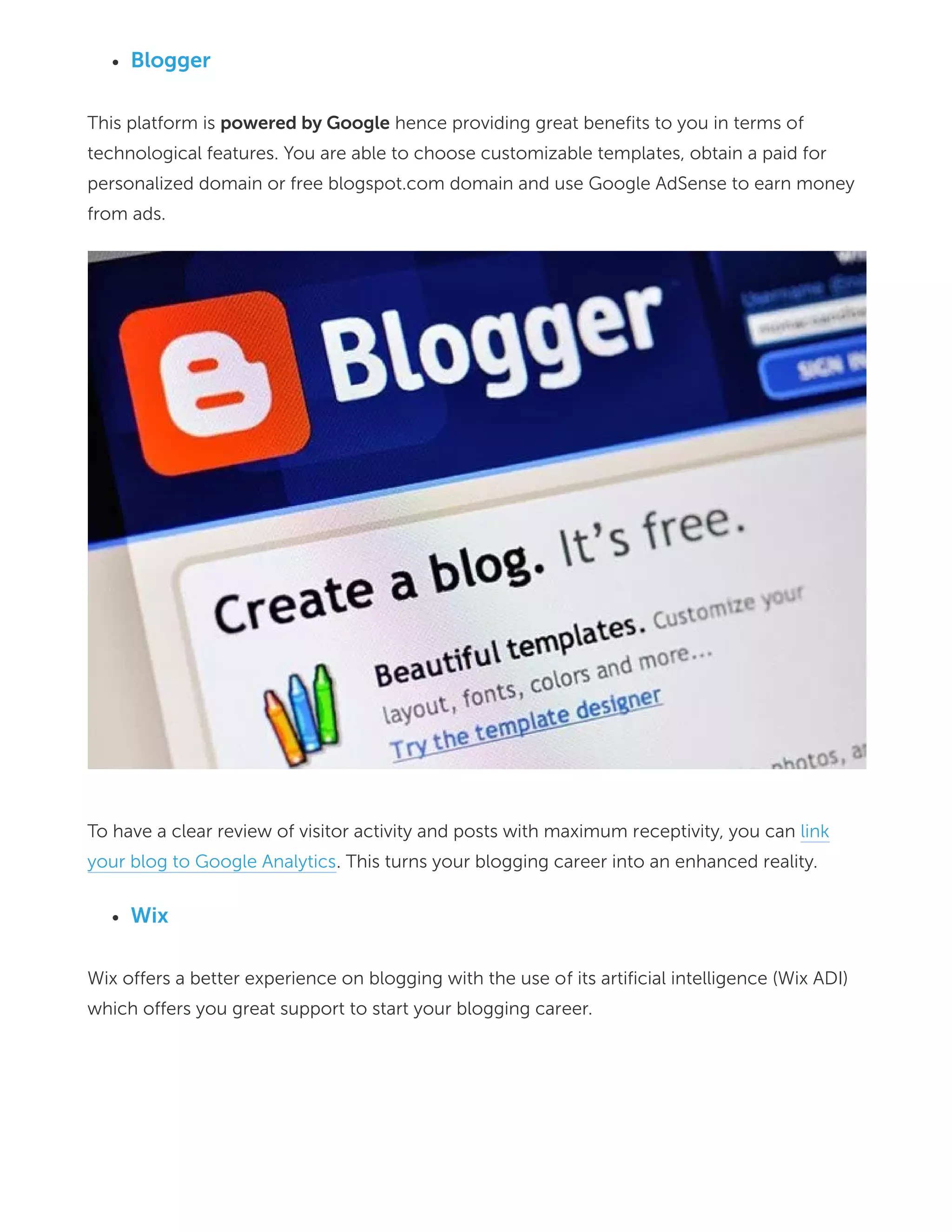 Blogger
This platform is powered by Google hence providing great benefits to you in terms of
technological features. You are able to choose customizable templates, obtain a paid for
personalized domain or free blogspot.com domain and use Google AdSense to earn money
from ads.
To have a clear review of visitor activity and posts with maximum receptivity, you can link
your blog to Google Analytics. This turns your blogging career into an enhanced reality.
Wix
Wix offers a better experience on blogging with the use of its artificial intelligence (Wix ADI)
which offers you great support to start your blogging career.
 