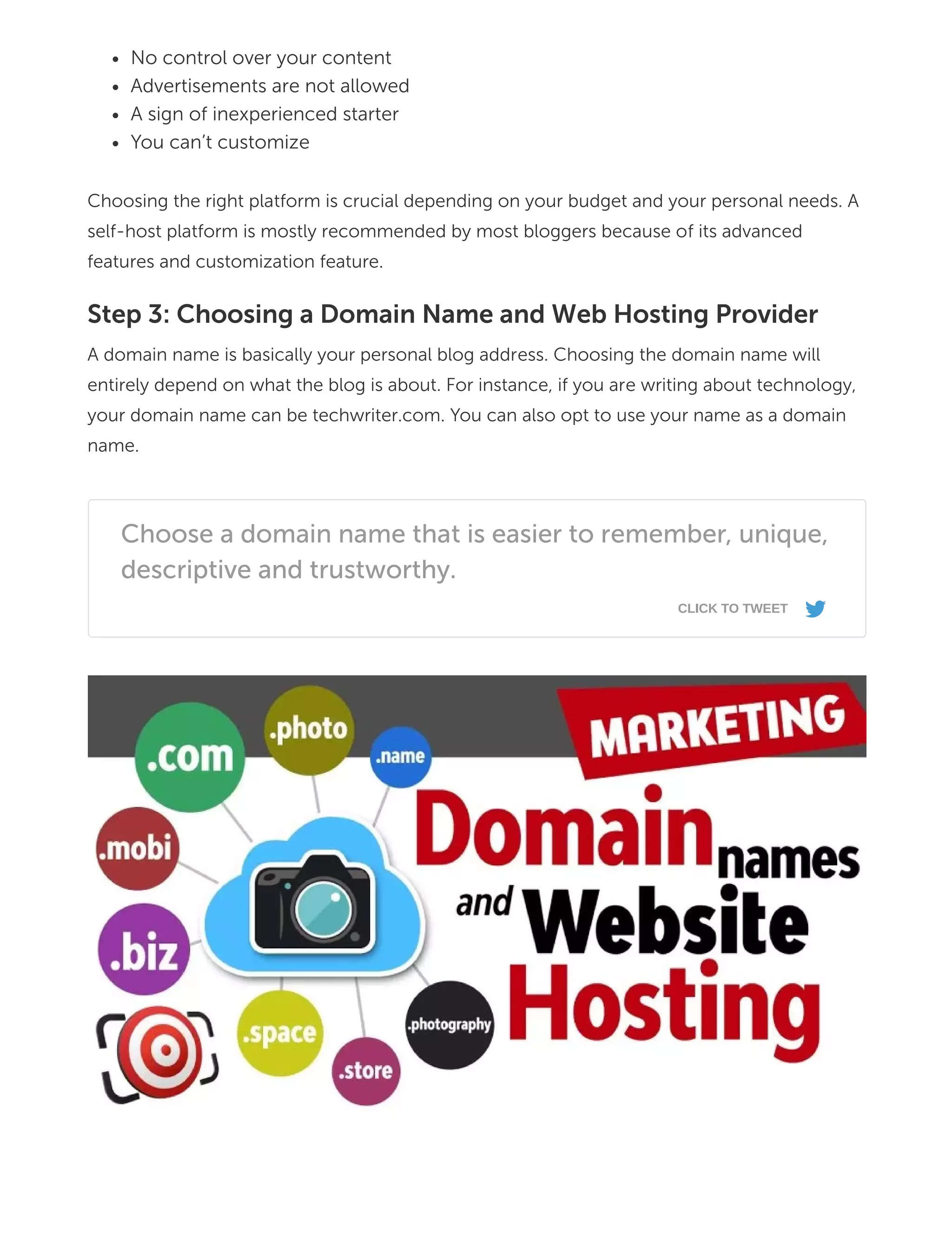 No control over your content
Advertisements are not allowed
A sign of inexperienced starter
You can’t customize
Choosing the right platform is crucial depending on your budget and your personal needs. A
self-host platform is mostly recommended by most bloggers because of its advanced
features and customization feature.
Step 3: Choosing a Domain Name and Web Hosting Provider
A domain name is basically your personal blog address. Choosing the domain name will
entirely depend on what the blog is about. For instance, if you are writing about technology,
your domain name can be techwriter.com. You can also opt to use your name as a domain
name.
Choose a domain name that is easier to remember, unique,
descriptive and trustworthy.
CLICK TO TWEET
s
 