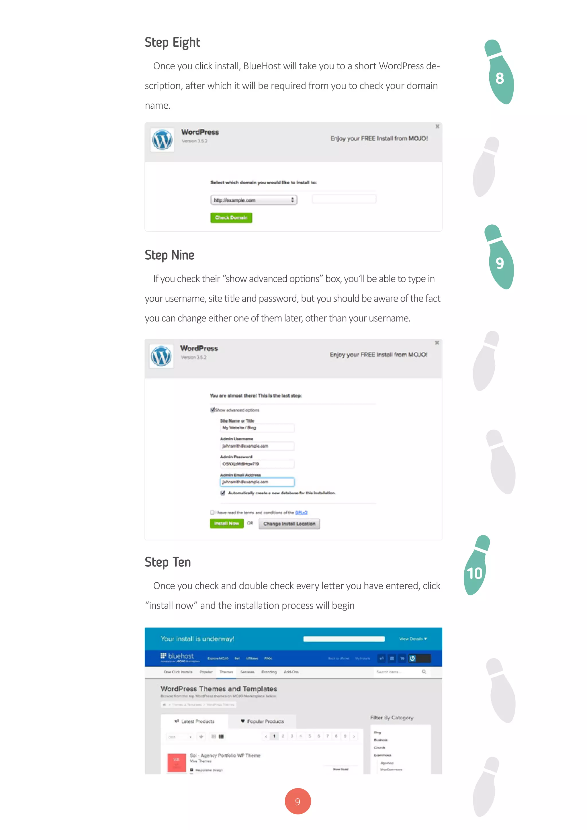 9
Step Eight
Once you click install, BlueHost will take you to a short WordPress de-
scription, after which it will be required from you to check your domain
name.
Step Nine
Ifyouchecktheir“showadvancedoptions”box,you’llbeabletotypein
yourusername,sitetitleandpassword,butyoushouldbeawareofthefact
youcanchangeeitheroneofthemlater,otherthanyourusername.
Step Ten
Once you check and double check every letter you have entered, click
“install now” and the installation process will begin
8
9
10
 