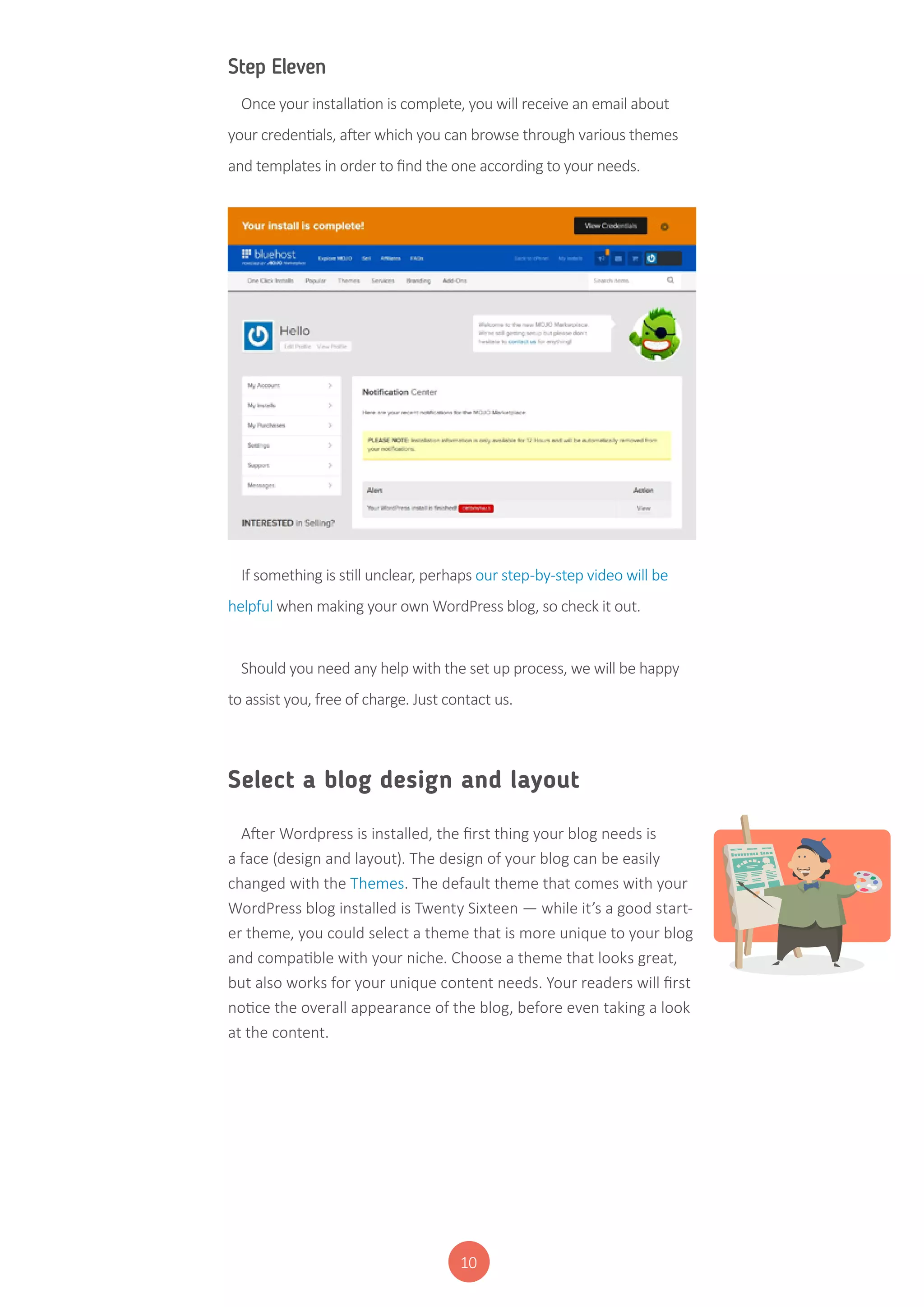 10
Step Eleven
Once your installation is complete, you will receive an email about
your credentials, after which you can browse through various themes
and templates in order to find the one according to your needs.
If something is still unclear, perhaps our step-by-step video will be
helpful when making your own WordPress blog, so check it out.
Should you need any help with the set up process, we will be happy
to assist you, free of charge. Just contact us.
Select a blog design and layout
After Wordpress is installed, the first thing your blog needs is
a face (design and layout). The design of your blog can be easily
changed with the Themes. The default theme that comes with your
WordPress blog installed is Twenty Sixteen — while it’s a good start-
er theme, you could select a theme that is more unique to your blog
and compatible with your niche. Choose a theme that looks great,
but also works for your unique content needs. Your readers will first
notice the overall appearance of the blog, before even taking a look
at the content.
 