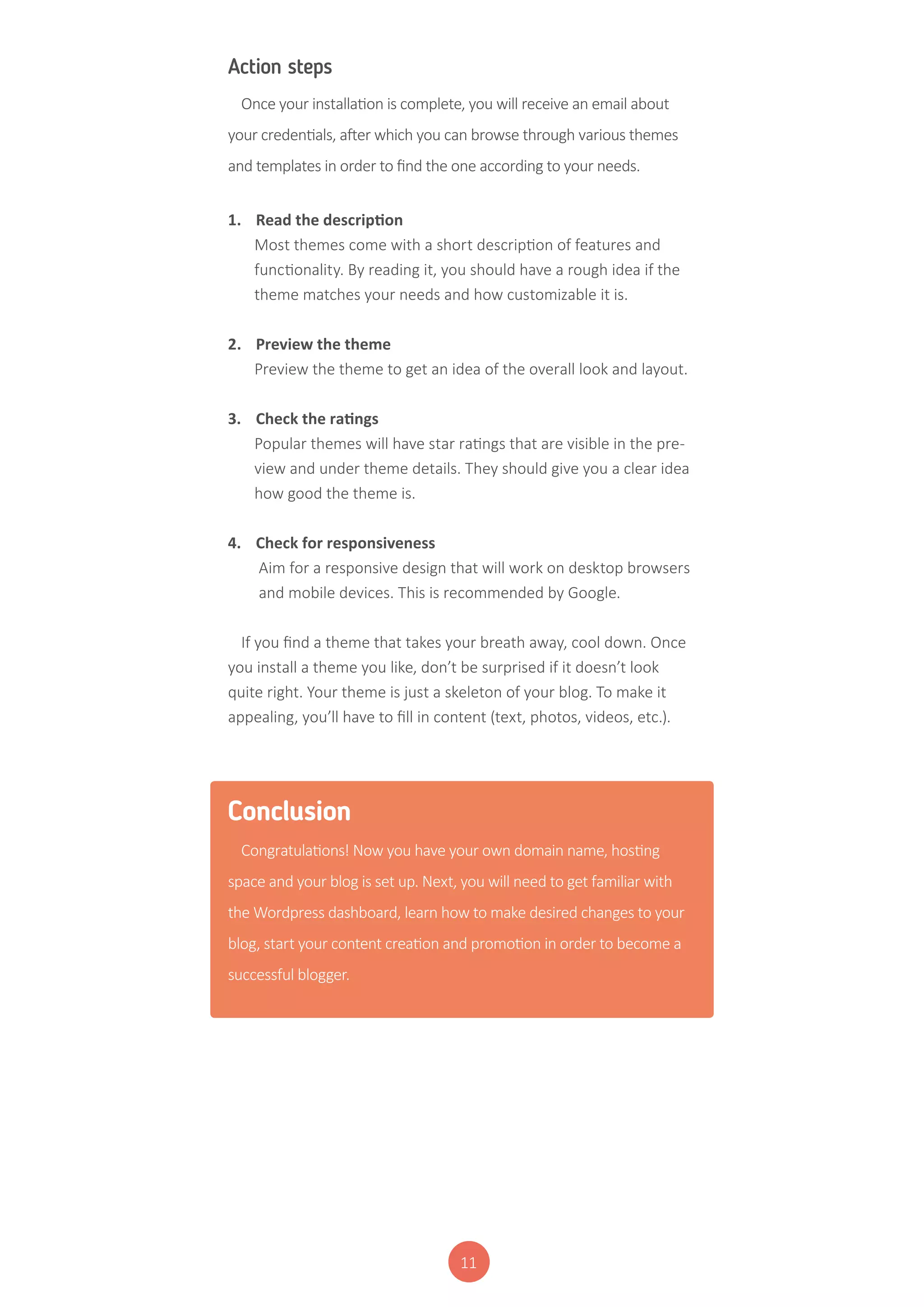 11
Action steps
Once your installation is complete, you will receive an email about
your credentials, after which you can browse through various themes
and templates in order to find the one according to your needs.
1.	 Read the description
Most themes come with a short description of features and
functionality. By reading it, you should have a rough idea if the
theme matches your needs and how customizable it is.
2.	 Preview the theme
Preview the theme to get an idea of the overall look and layout.
3.	 Check the ratings
Popular themes will have star ratings that are visible in the pre-
view and under theme details. They should give you a clear idea
how good the theme is.
4.	 Check for responsiveness
Aim for a responsive design that will work on desktop browsers
and mobile devices. This is recommended by Google.
If you find a theme that takes your breath away, cool down. Once
you install a theme you like, don’t be surprised if it doesn’t look
quite right. Your theme is just a skeleton of your blog. To make it
appealing, you’ll have to fill in content (text, photos, videos, etc.).
Conclusion
Congratulations! Now you have your own domain name, hosting
space and your blog is set up. Next, you will need to get familiar with
the Wordpress dashboard, learn how to make desired changes to your
blog, start your content creation and promotion in order to become a
successful blogger.
 
