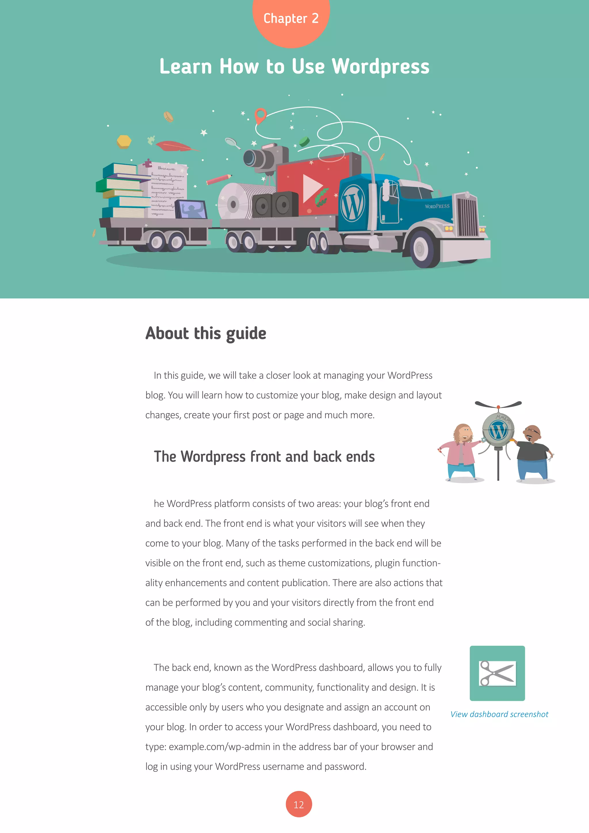 12
Learn How to Use Wordpress
Chapter 2
About this guide
In this guide, we will take a closer look at managing your WordPress
blog. You will learn how to customize your blog, make design and layout
changes, create your first post or page and much more.
The Wordpress front and back ends
he WordPress platform consists of two areas: your blog’s front end
and back end. The front end is what your visitors will see when they
come to your blog. Many of the tasks performed in the back end will be
visible on the front end, such as theme customizations, plugin function-
ality enhancements and content publication. There are also actions that
can be performed by you and your visitors directly from the front end
of the blog, including commenting and social sharing.
The back end, known as the WordPress dashboard, allows you to fully
manage your blog’s content, community, functionality and design. It is
accessible only by users who you designate and assign an account on
your blog. In order to access your WordPress dashboard, you need to
type: example.com/wp-admin in the address bar of your browser and
log in using your WordPress username and password.
View dashboard screenshot
 