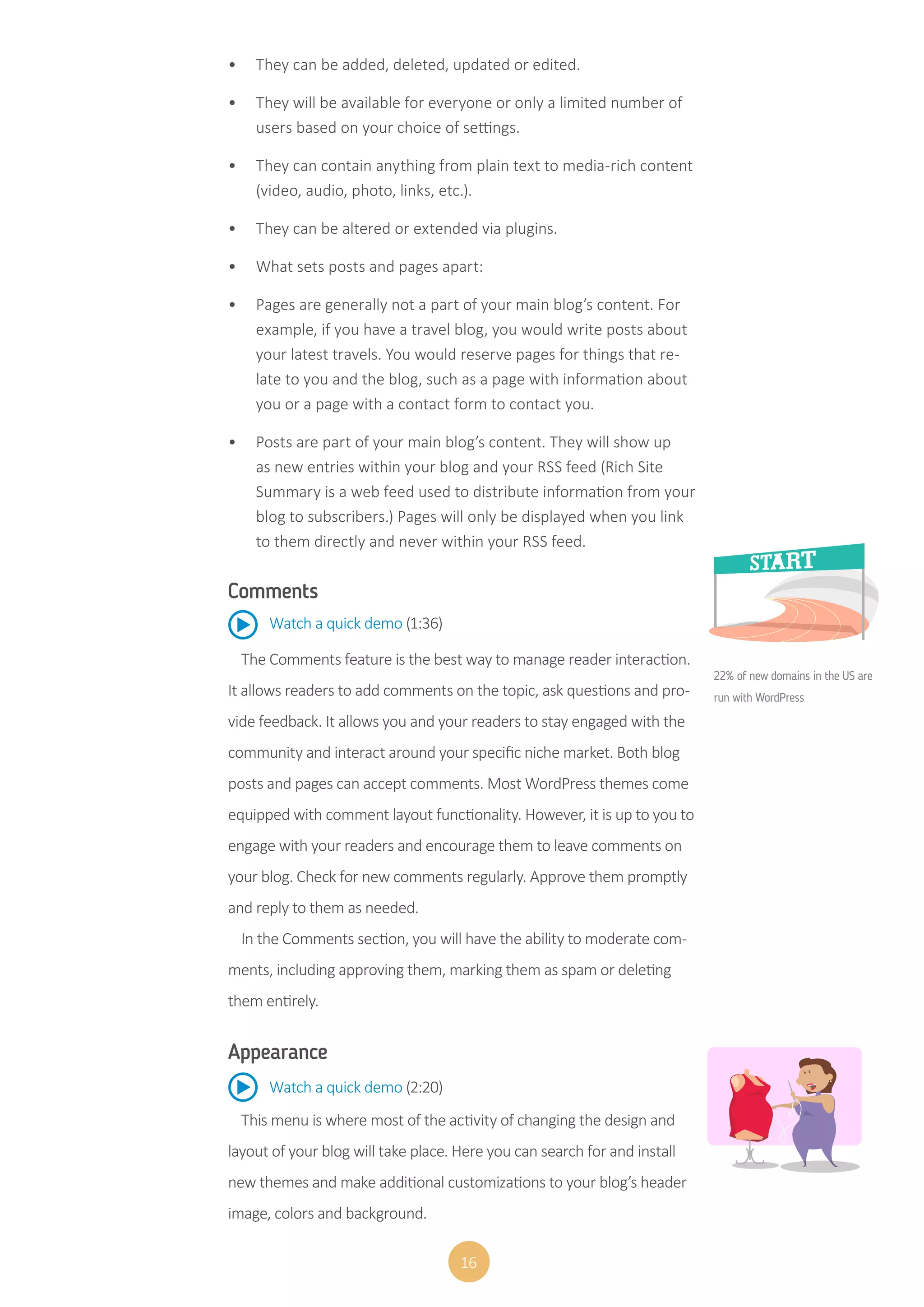 16
•	 They can be added, deleted, updated or edited.
•	 They will be available for everyone or only a limited number of
users based on your choice of settings.
•	 They can contain anything from plain text to media-rich content
(video, audio, photo, links, etc.).
•	 They can be altered or extended via plugins.
•	 What sets posts and pages apart:
•	 Pages are generally not a part of your main blog’s content. For
example, if you have a travel blog, you would write posts about
your latest travels. You would reserve pages for things that re-
late to you and the blog, such as a page with information about
you or a page with a contact form to contact you.
•	 Posts are part of your main blog’s content. They will show up
as new entries within your blog and your RSS feed (Rich Site
Summary is a web feed used to distribute information from your
blog to subscribers.) Pages will only be displayed when you link
to them directly and never within your RSS feed.
Comments
The Comments feature is the best way to manage reader interaction.
It allows readers to add comments on the topic, ask questions and pro-
vide feedback. It allows you and your readers to stay engaged with the
community and interact around your specific niche market. Both blog
posts and pages can accept comments. Most WordPress themes come
equipped with comment layout functionality. However, it is up to you to
engage with your readers and encourage them to leave comments on
your blog. Check for new comments regularly. Approve them promptly
and reply to them as needed.
In the Comments section, you will have the ability to moderate com-
ments, including approving them, marking them as spam or deleting
them entirely.
Watch a quick demo (1:36)
Appearance
This menu is where most of the activity of changing the design and
layout of your blog will take place. Here you can search for and install
new themes and make additional customizations to your blog’s header
image, colors and background.
Watch a quick demo (2:20)
22% of new domains in the US are
run with WordPress
 