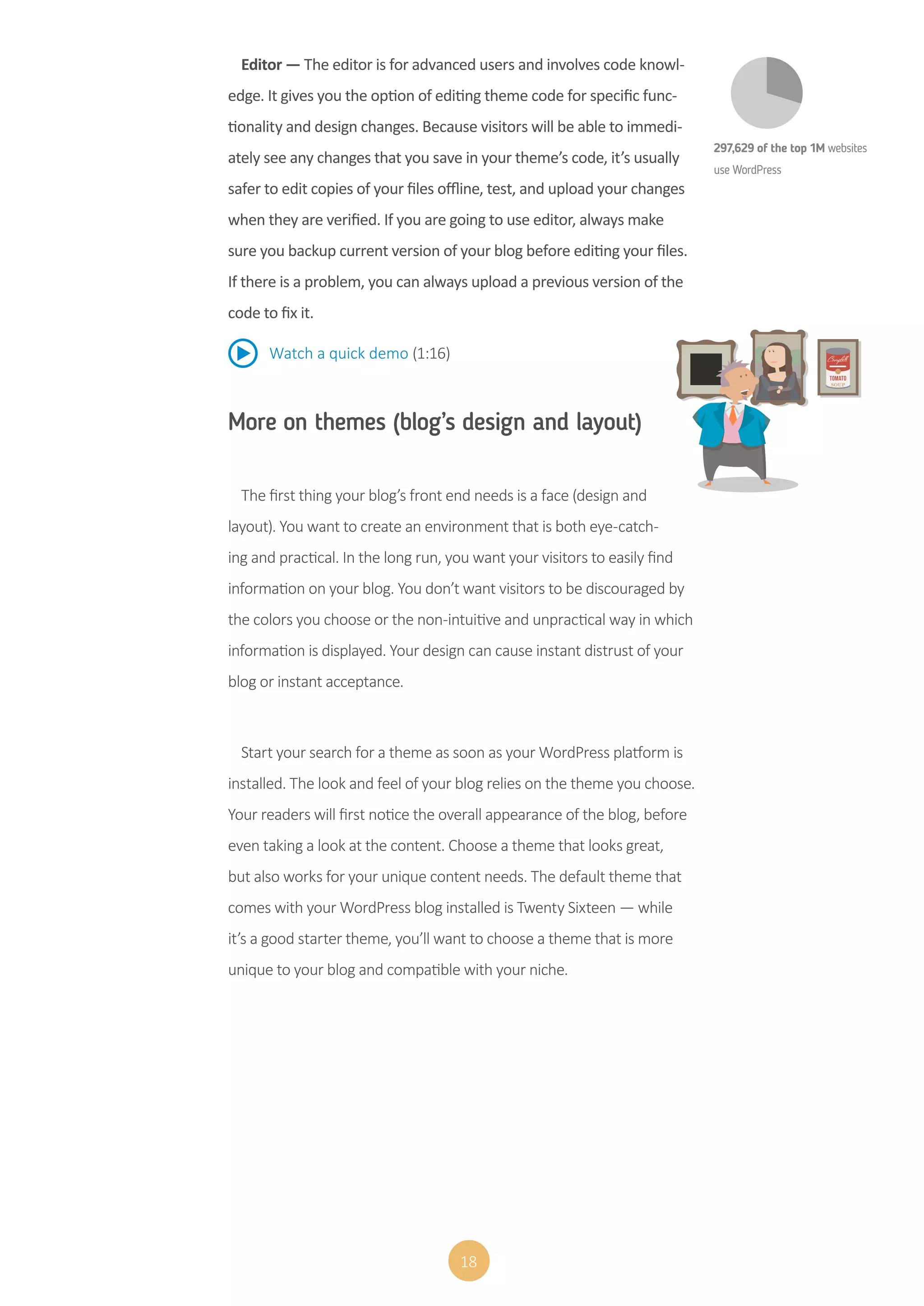18
Editor — The editor is for advanced users and involves code knowl-
edge. It gives you the option of editing theme code for specific func-
tionality and design changes. Because visitors will be able to immedi-
ately see any changes that you save in your theme’s code, it’s usually
safer to edit copies of your files offline, test, and upload your changes
when they are verified. If you are going to use editor, always make
sure you backup current version of your blog before editing your files.
If there is a problem, you can always upload a previous version of the
code to fix it.
Watch a quick demo (1:16)
More on themes (blog’s design and layout)
The first thing your blog’s front end needs is a face (design and
layout). You want to create an environment that is both eye-catch-
ing and practical. In the long run, you want your visitors to easily find
information on your blog. You don’t want visitors to be discouraged by
the colors you choose or the non-intuitive and unpractical way in which
information is displayed. Your design can cause instant distrust of your
blog or instant acceptance.
Start your search for a theme as soon as your WordPress platform is
installed. The look and feel of your blog relies on the theme you choose.
Your readers will first notice the overall appearance of the blog, before
even taking a look at the content. Choose a theme that looks great,
but also works for your unique content needs. The default theme that
comes with your WordPress blog installed is Twenty Sixteen — while
it’s a good starter theme, you’ll want to choose a theme that is more
unique to your blog and compatible with your niche.
297,629 of the top 1M websites
use WordPress
 
