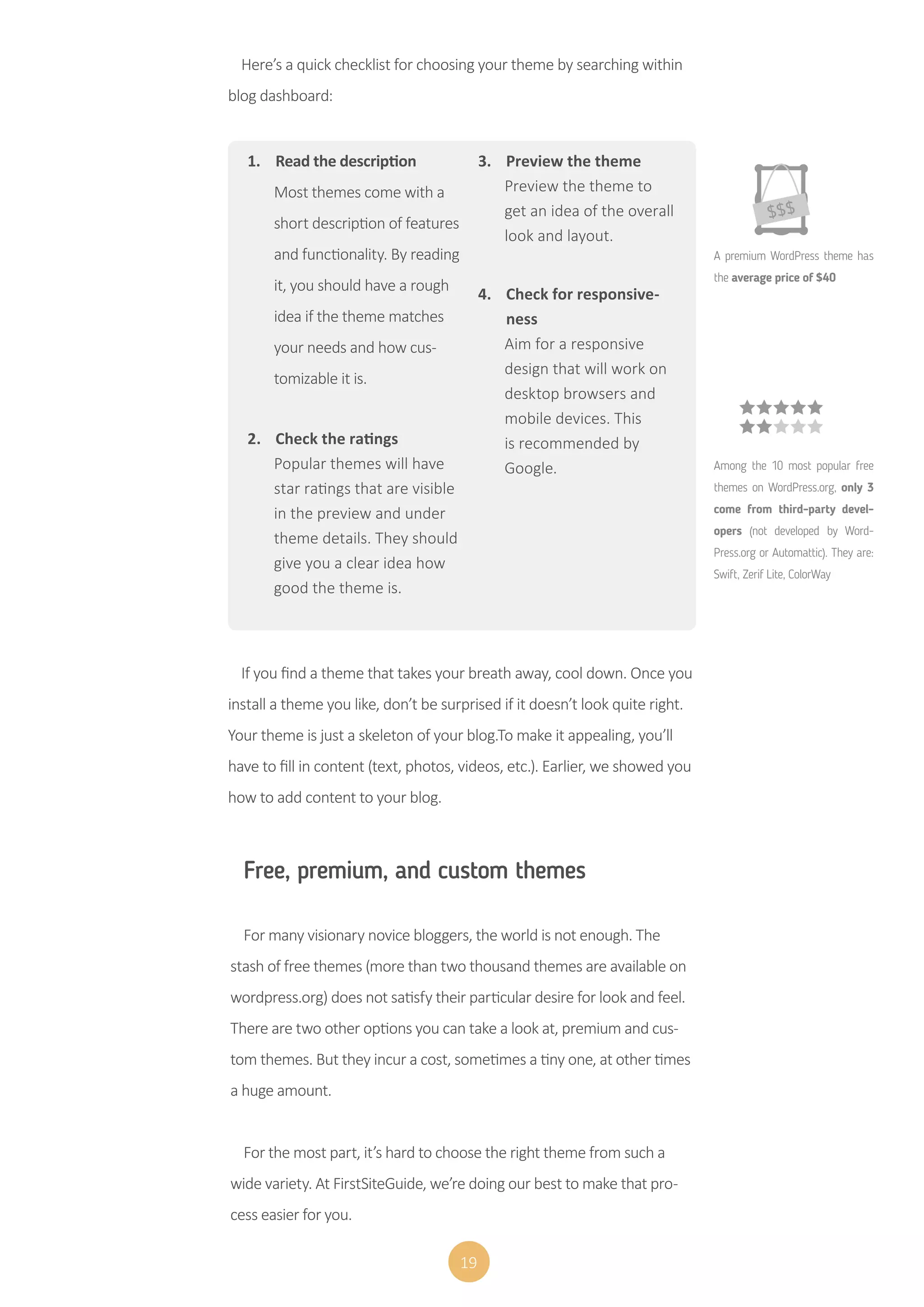 19
1.	 Read the description
Most themes come with a
short description of features
and functionality. By reading
it, you should have a rough
idea if the theme matches
your needs and how cus-
tomizable it is.
2.	 Check the ratings
Popular themes will have
star ratings that are visible
in the preview and under
theme details. They should
give you a clear idea how
good the theme is.
3.	 Preview the theme
Preview the theme to
get an idea of the overall
look and layout.
4.	 Check for responsive-
ness
Aim for a responsive
design that will work on
desktop browsers and
mobile devices. This
is recommended by
Google.
A premium WordPress theme has
the average price of $40
Among the 10 most popular free
themes on WordPress.org, only 3
come from third-party devel-
opers (not developed by Word-
Press.org or Automattic). They are:
Swift, Zerif Lite, ColorWay
If you find a theme that takes your breath away, cool down. Once you
install a theme you like, don’t be surprised if it doesn’t look quite right.
Your theme is just a skeleton of your blog.To make it appealing, you’ll
have to fill in content (text, photos, videos, etc.). Earlier, we showed you
how to add content to your blog.
Free, premium, and custom themes
For many visionary novice bloggers, the world is not enough. The
stash of free themes (more than two thousand themes are available on
wordpress.org) does not satisfy their particular desire for look and feel.
There are two other options you can take a look at, premium and cus-
tom themes. But they incur a cost, sometimes a tiny one, at other times
a huge amount.
For the most part, it’s hard to choose the right theme from such a
wide variety. At FirstSiteGuide, we’re doing our best to make that pro-
cess easier for you.
Here’s a quick checklist for choosing your theme by searching within
blog dashboard:
 