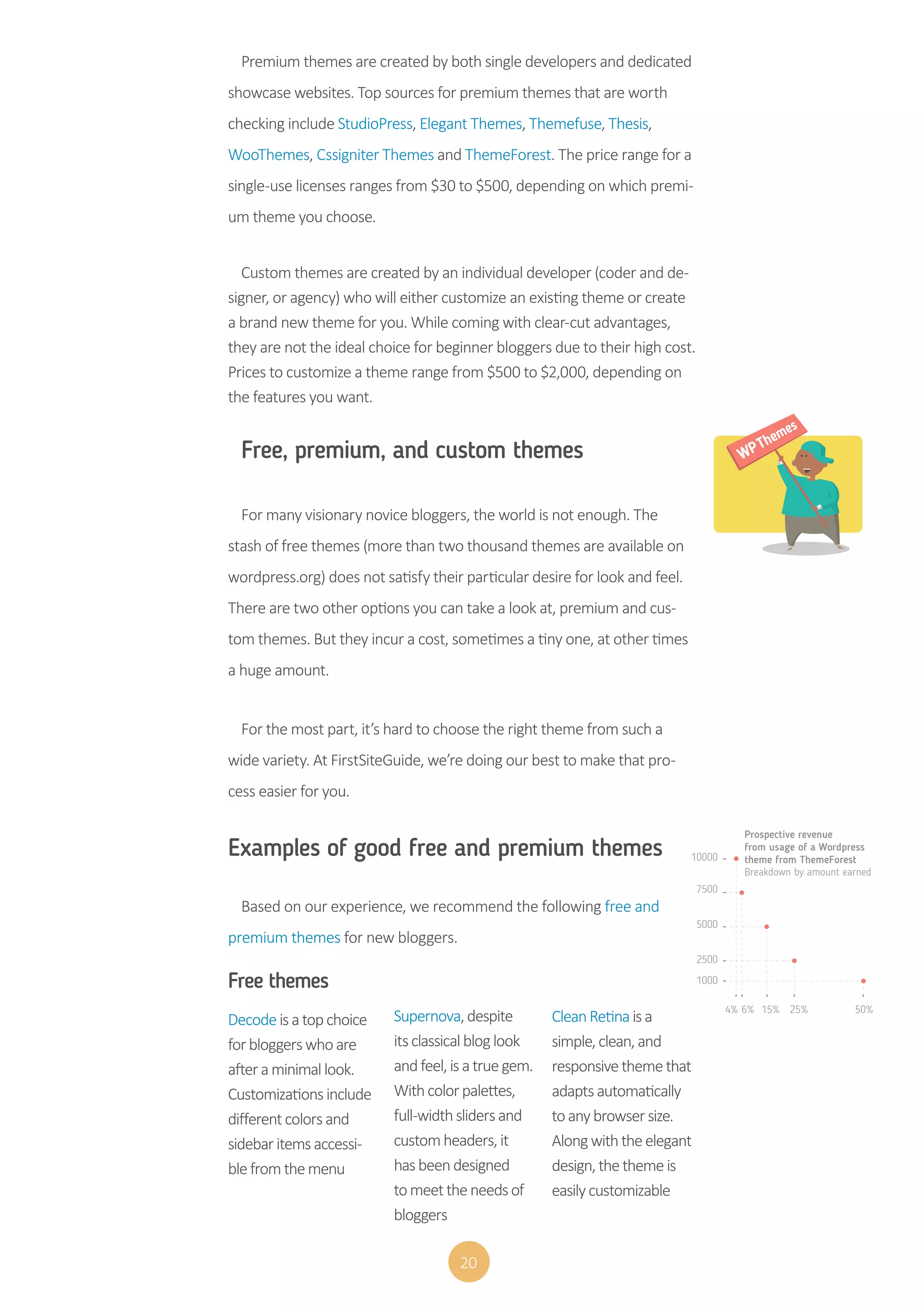 20
Premium themes are created by both single developers and dedicated
showcase websites. Top sources for premium themes that are worth
checking include StudioPress, Elegant Themes, Themefuse, Thesis,
WooThemes, Cssigniter Themes and ThemeForest. The price range for a
single-use licenses ranges from $30 to $500, depending on which premi-
um theme you choose.
Custom themes are created by an individual developer (coder and de-
signer, or agency) who will either customize an existing theme or create
a brand new theme for you. While coming with clear-cut advantages,
they are not the ideal choice for beginner bloggers due to their high cost.
Prices to customize a theme range from $500 to $2,000, depending on
the features you want.
Free, premium, and custom themes
For many visionary novice bloggers, the world is not enough. The
stash of free themes (more than two thousand themes are available on
wordpress.org) does not satisfy their particular desire for look and feel.
There are two other options you can take a look at, premium and cus-
tom themes. But they incur a cost, sometimes a tiny one, at other times
a huge amount.
For the most part, it’s hard to choose the right theme from such a
wide variety. At FirstSiteGuide, we’re doing our best to make that pro-
cess easier for you.
Examples of good free and premium themes
Based on our experience, we recommend the following free and
premium themes for new bloggers.
Free themes
Decodeisatopchoice
forbloggerswhoare
afteraminimallook.
Customizationsinclude
differentcolorsand
sidebaritemsaccessi-
blefromthemenu
Supernova,despite
itsclassicalbloglook
andfeel,isatruegem.
Withcolorpalettes,
full-widthslidersand
customheaders,it
hasbeendesigned
tomeettheneedsof
bloggers
CleanRetinaisa
simple,clean,and
responsivethemethat
adaptsautomatically
toanybrowsersize.
Alongwiththeelegant
design,thethemeis
easilycustomizable
10000
7500
5000
2500
1000
4% 6% 15% 25% 50%
Prospective revenue
from usage of a Wordpress
theme from ThemeForest
Breakdown by amount earned
 