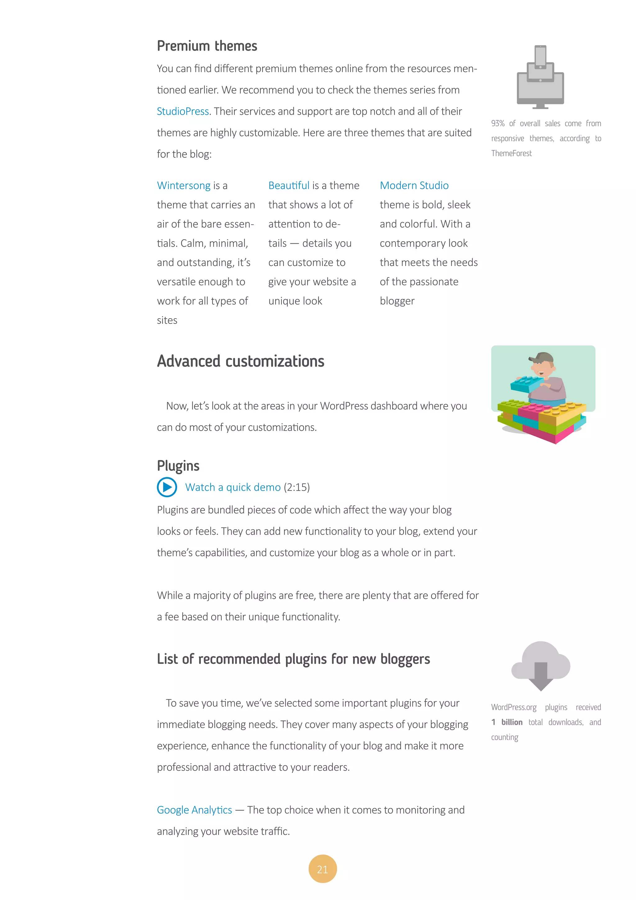 21
Premium themes
You can find different premium themes online from the resources men-
tioned earlier. We recommend you to check the themes series from
StudioPress. Their services and support are top notch and all of their
themes are highly customizable. Here are three themes that are suited
for the blog:
Plugins
Plugins are bundled pieces of code which affect the way your blog
looks or feels. They can add new functionality to your blog, extend your
theme’s capabilities, and customize your blog as a whole or in part.
While a majority of plugins are free, there are plenty that are offered for
a fee based on their unique functionality.
Wintersong is a
theme that carries an
air of the bare essen-
tials. Calm, minimal,
and outstanding, it’s
versatile enough to
work for all types of
sites
Beautiful is a theme
that shows a lot of
attention to de-
tails — details you
can customize to
give your website a
unique look
Modern Studio
theme is bold, sleek
and colorful. With a
contemporary look
that meets the needs
of the passionate
blogger
Advanced customizations
Now, let’s look at the areas in your WordPress dashboard where you
can do most of your customizations.
Watch a quick demo (2:15)
List of recommended plugins for new bloggers
To save you time, we’ve selected some important plugins for your
immediate blogging needs. They cover many aspects of your blogging
experience, enhance the functionality of your blog and make it more
professional and attractive to your readers.
Google Analytics — The top choice when it comes to monitoring and
analyzing your website traffic.
WordPress.org plugins received
1 billion total downloads, and
counting
93% of overall sales come from
responsive themes, according to
ThemeForest
 