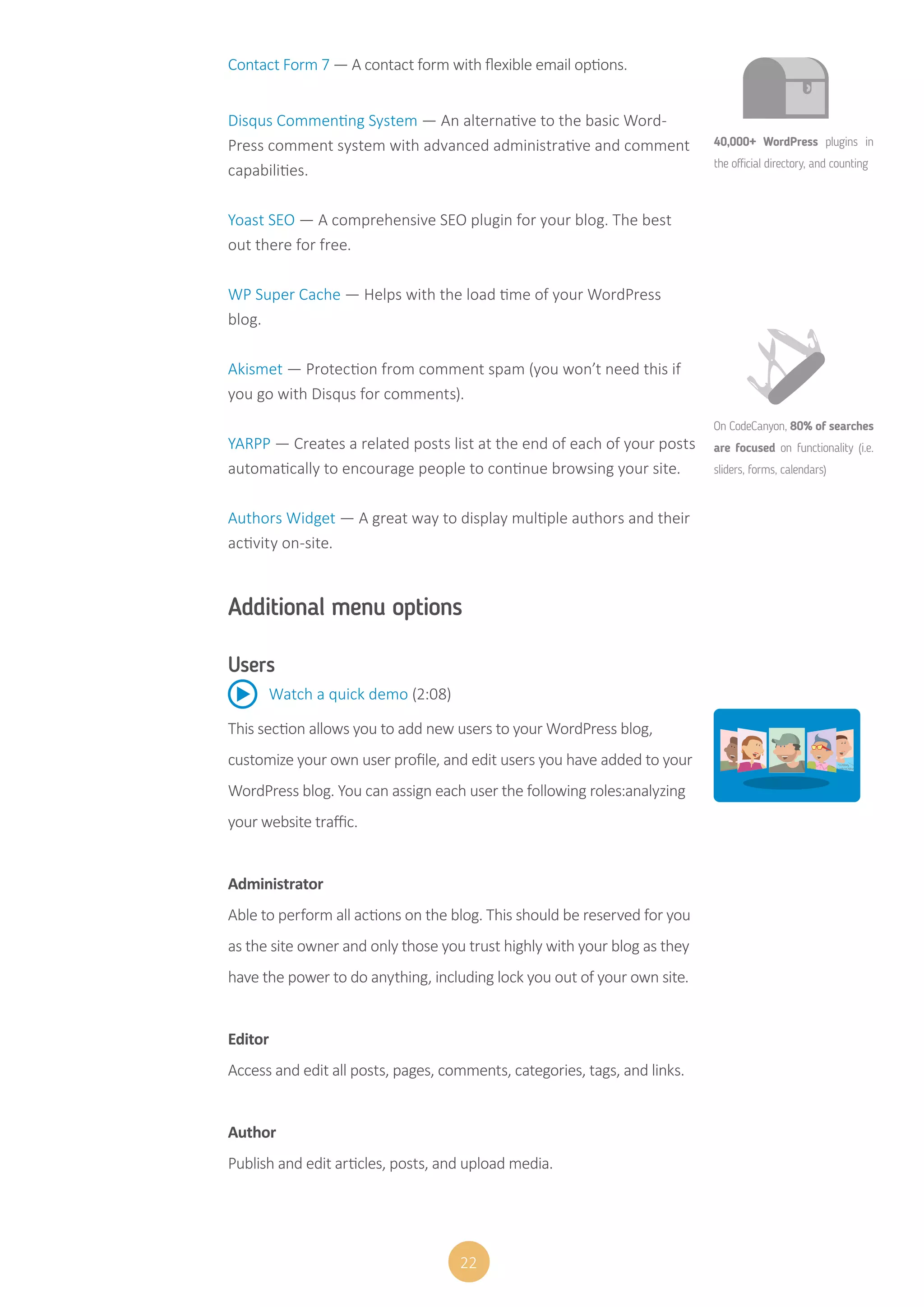 22
Contact Form 7 — A contact form with flexible email options.
Disqus Commenting System — An alternative to the basic Word-
Press comment system with advanced administrative and comment
capabilities.
Yoast SEO — A comprehensive SEO plugin for your blog. The best
out there for free.
WP Super Cache — Helps with the load time of your WordPress
blog.
Akismet — Protection from comment spam (you won’t need this if
you go with Disqus for comments).
YARPP — Creates a related posts list at the end of each of your posts
automatically to encourage people to continue browsing your site.
Authors Widget — A great way to display multiple authors and their
activity on-site.
Additional menu options
Users
This section allows you to add new users to your WordPress blog,
customize your own user profile, and edit users you have added to your
WordPress blog. You can assign each user the following roles:analyzing
your website traffic.
Administrator
Able to perform all actions on the blog. This should be reserved for you
as the site owner and only those you trust highly with your blog as they
have the power to do anything, including lock you out of your own site.
Editor
Access and edit all posts, pages, comments, categories, tags, and links.
Author
Publish and edit articles, posts, and upload media.
Watch a quick demo (2:08)
40,000+ WordPress plugins in
the official directory, and counting
On CodeCanyon, 80% of searches
are focused on functionality (i.e.
sliders, forms, calendars)
 