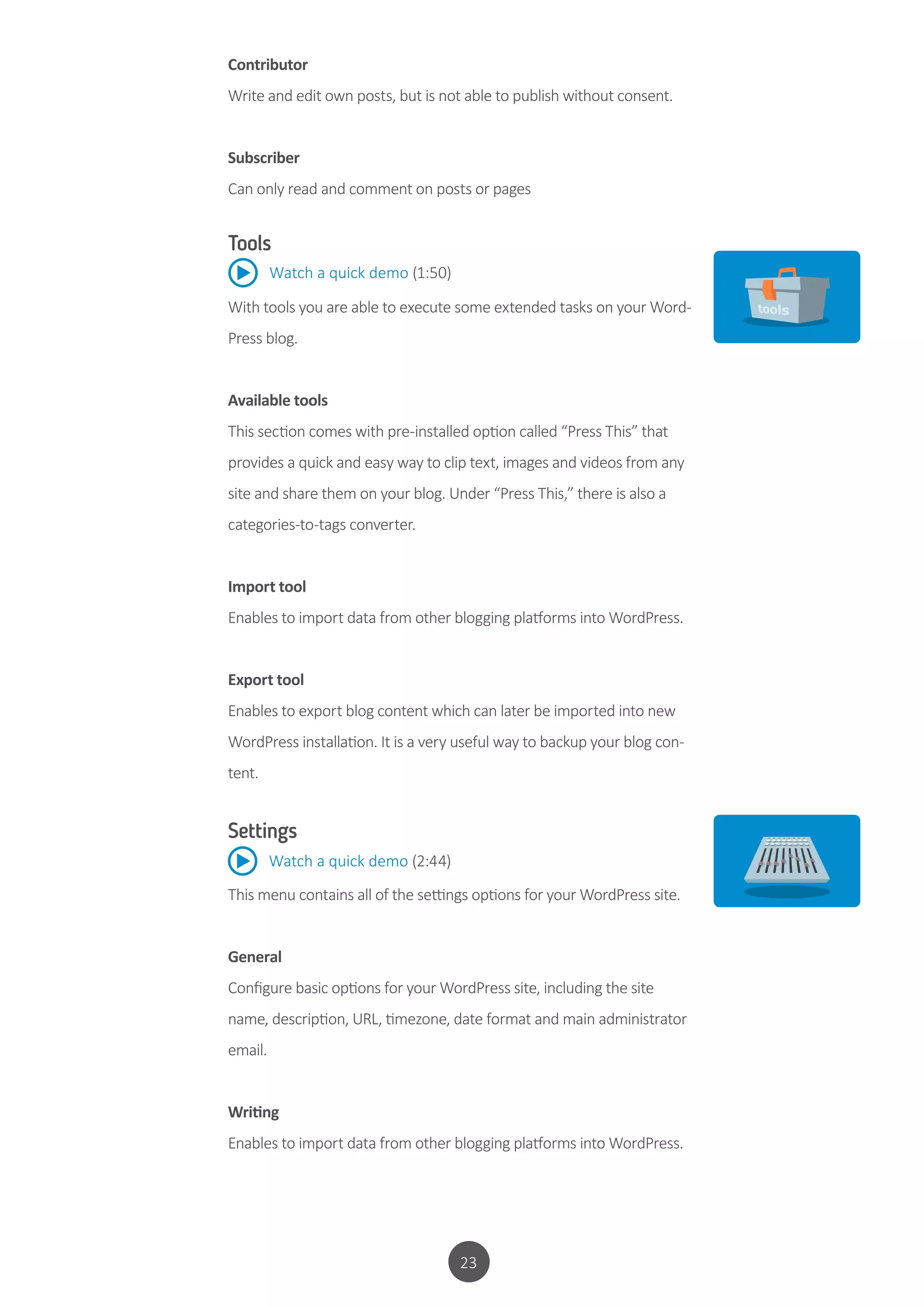 23
Contributor
Write and edit own posts, but is not able to publish without consent.
Subscriber
Can only read and comment on posts or pages
Tools
With tools you are able to execute some extended tasks on your Word-
Press blog.
Available tools
This section comes with pre-installed option called “Press This” that
provides a quick and easy way to clip text, images and videos from any
site and share them on your blog. Under “Press This,” there is also a
categories-to-tags converter.
Import tool
Enables to import data from other blogging platforms into WordPress.
Export tool
Enables to export blog content which can later be imported into new
WordPress installation. It is a very useful way to backup your blog con-
tent.
Watch a quick demo (1:50)
Settings
This menu contains all of the settings options for your WordPress site.
General
Configure basic options for your WordPress site, including the site
name, description, URL, timezone, date format and main administrator
email.
Writing
Enables to import data from other blogging platforms into WordPress.
Watch a quick demo (2:44)
 