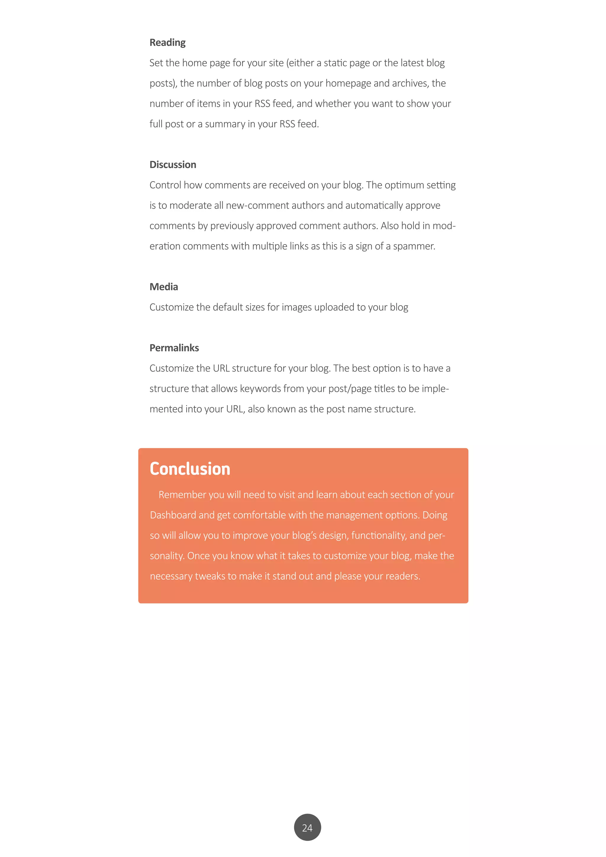 24
Reading
Set the home page for your site (either a static page or the latest blog
posts), the number of blog posts on your homepage and archives, the
number of items in your RSS feed, and whether you want to show your
full post or a summary in your RSS feed.
Discussion
Control how comments are received on your blog. The optimum setting
is to moderate all new-comment authors and automatically approve
comments by previously approved comment authors. Also hold in mod-
eration comments with multiple links as this is a sign of a spammer.
Media
Customize the default sizes for images uploaded to your blog
Permalinks
Customize the URL structure for your blog. The best option is to have a
structure that allows keywords from your post/page titles to be imple-
mented into your URL, also known as the post name structure.
Conclusion
Remember you will need to visit and learn about each section of your
Dashboard and get comfortable with the management options. Doing
so will allow you to improve your blog’s design, functionality, and per-
sonality. Once you know what it takes to customize your blog, make the
necessary tweaks to make it stand out and please your readers.
 