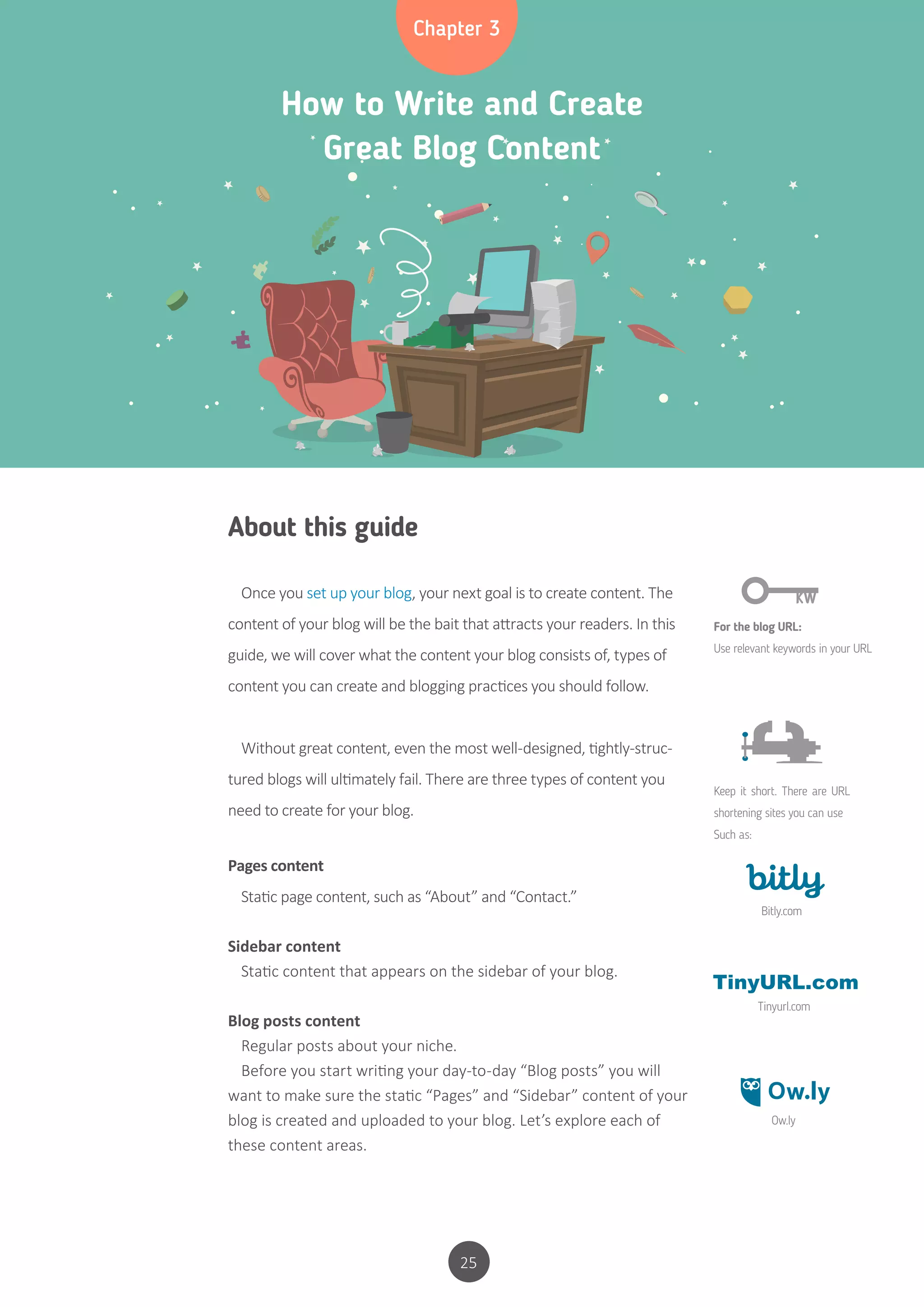 25
How to Write and Create
Great Blog Content
Chapter 3
About this guide
Once you set up your blog, your next goal is to create content. The
content of your blog will be the bait that attracts your readers. In this
guide, we will cover what the content your blog consists of, types of
content you can create and blogging practices you should follow.
Without great content, even the most well-designed, tightly-struc-
tured blogs will ultimately fail. There are three types of content you
need to create for your blog.
Pages content
Static page content, such as “About” and “Contact.”
Sidebar content
Static content that appears on the sidebar of your blog.
Blog posts content
Regular posts about your niche.
Before you start writing your day-to-day “Blog posts” you will
want to make sure the static “Pages” and “Sidebar” content of your
blog is created and uploaded to your blog. Let’s explore each of
these content areas.
For the blog URL:
Use relevant keywords in your URL
Keep it short. There are URL
shortening sites you can use
Such as:
Bitly.com
Tinyurl.com
Ow.ly
 