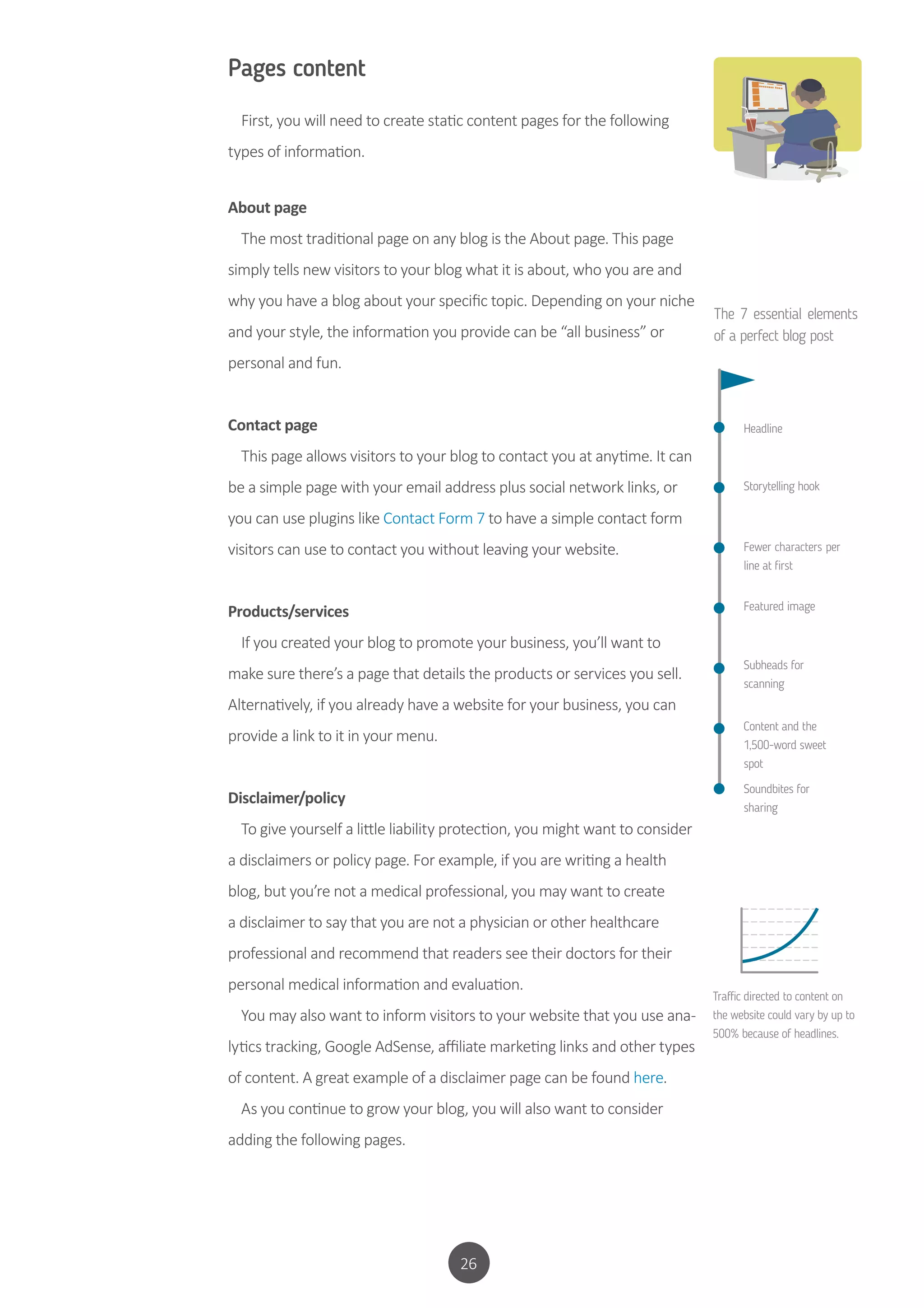 26
Pages content
First, you will need to create static content pages for the following
types of information.
About page
The most traditional page on any blog is the About page. This page
simply tells new visitors to your blog what it is about, who you are and
why you have a blog about your specific topic. Depending on your niche
and your style, the information you provide can be “all business” or
personal and fun.
Contact page
This page allows visitors to your blog to contact you at anytime. It can
be a simple page with your email address plus social network links, or
you can use plugins like Contact Form 7 to have a simple contact form
visitors can use to contact you without leaving your website.
Products/services
If you created your blog to promote your business, you’ll want to
make sure there’s a page that details the products or services you sell.
Alternatively, if you already have a website for your business, you can
provide a link to it in your menu.
Disclaimer/policy
To give yourself a little liability protection, you might want to consider
a disclaimers or policy page. For example, if you are writing a health
blog, but you’re not a medical professional, you may want to create
a disclaimer to say that you are not a physician or other healthcare
professional and recommend that readers see their doctors for their
personal medical information and evaluation.
You may also want to inform visitors to your website that you use ana-
lytics tracking, Google AdSense, affiliate marketing links and other types
of content. A great example of a disclaimer page can be found here.
As you continue to grow your blog, you will also want to consider
adding the following pages.
The 7 essential elements
of a perfect blog post
Headline
Storytelling hook
Fewer characters per
line at first
Featured image
Subheads for
scanning
Content and the
1,500-word sweet
spot
Soundbites for
sharing
Traffic directed to content on
the website could vary by up to
500% because of headlines.
 