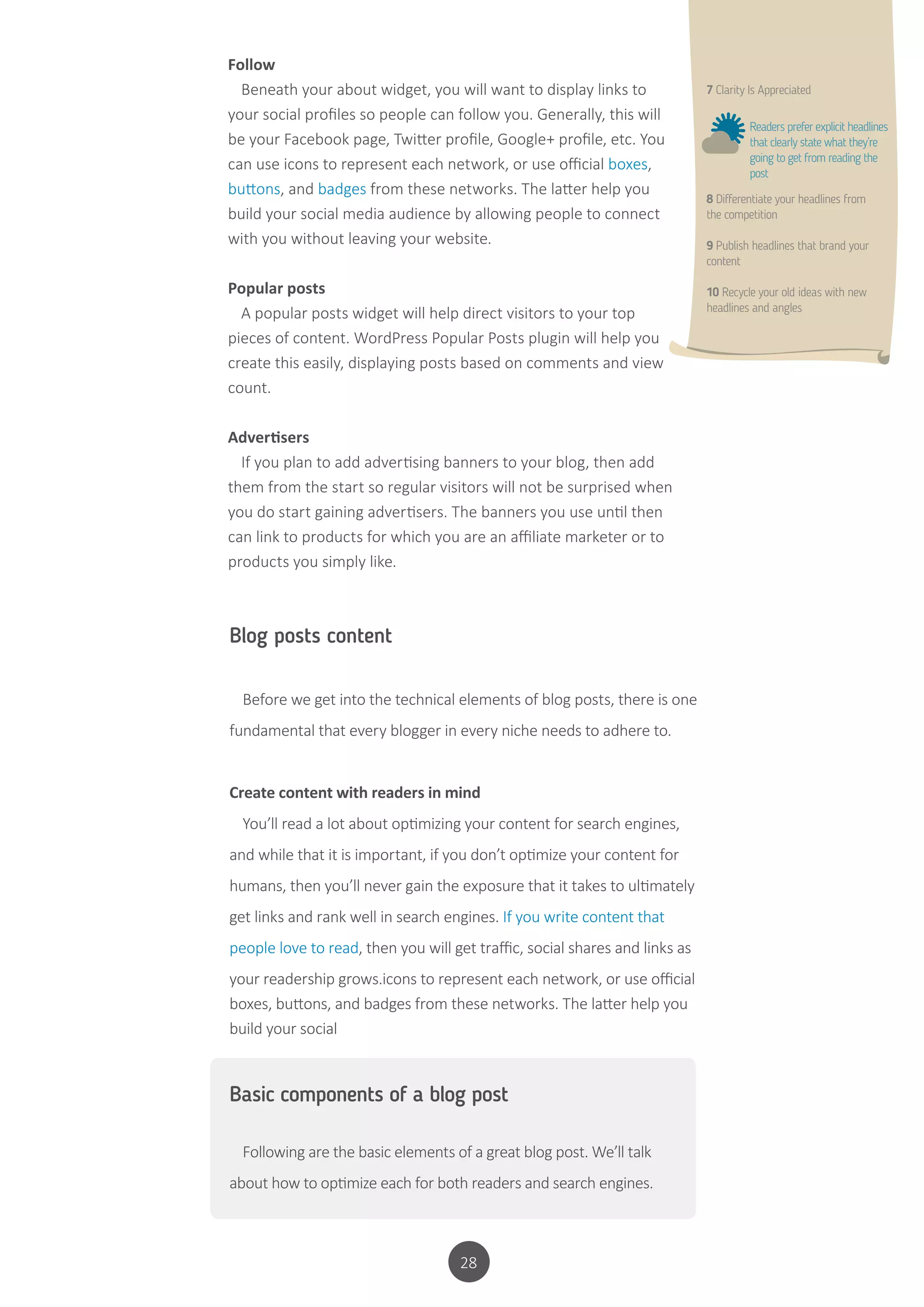 28
Blog posts content
Before we get into the technical elements of blog posts, there is one
fundamental that every blogger in every niche needs to adhere to.
Create content with readers in mind
You’ll read a lot about optimizing your content for search engines,
and while that it is important, if you don’t optimize your content for
humans, then you’ll never gain the exposure that it takes to ultimately
get links and rank well in search engines. If you write content that
people love to read, then you will get traffic, social shares and links as
your readership grows.icons to represent each network, or use official
boxes, buttons, and badges from these networks. The latter help you
build your social
Basic components of a blog post
Following are the basic elements of a great blog post. We’ll talk
about how to optimize each for both readers and search engines.
Follow
Beneath your about widget, you will want to display links to
your social profiles so people can follow you. Generally, this will
be your Facebook page, Twitter profile, Google+ profile, etc. You
can use icons to represent each network, or use official boxes,
buttons, and badges from these networks. The latter help you
build your social media audience by allowing people to connect
with you without leaving your website.
Popular posts
A popular posts widget will help direct visitors to your top
pieces of content. WordPress Popular Posts plugin will help you
create this easily, displaying posts based on comments and view
count.
Advertisers
If you plan to add advertising banners to your blog, then add
them from the start so regular visitors will not be surprised when
you do start gaining advertisers. The banners you use until then
can link to products for which you are an affiliate marketer or to
products you simply like.
7 Clarity Is Appreciated
8 Differentiate your headlines from
the competition
9 Publish headlines that brand your
content
10 Recycle your old ideas with new
headlines and angles
Readers prefer explicit headlines
that clearly state what they’re
going to get from reading the
post
 