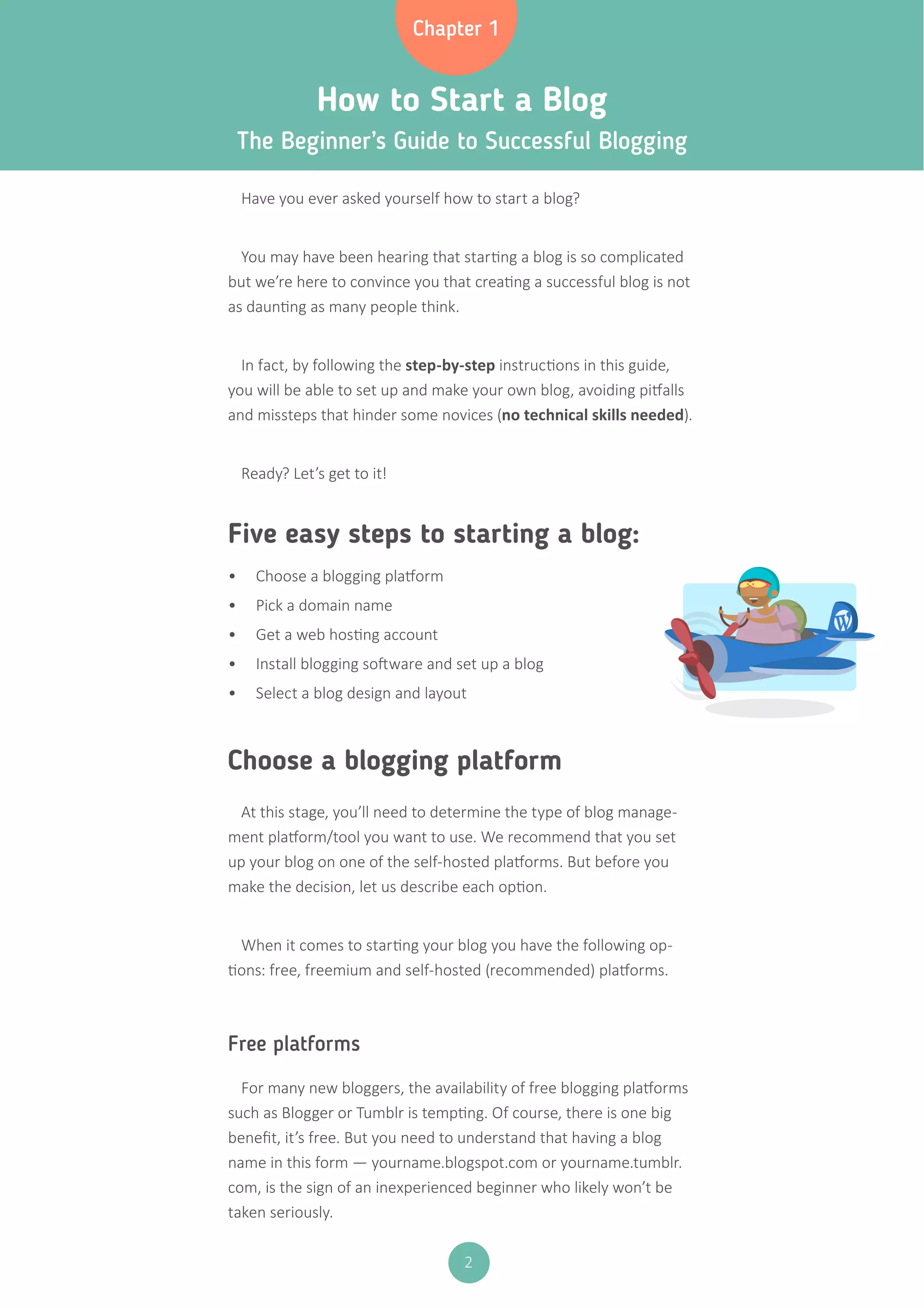 2
How to Start a Blog
The Beginner’s Guide to Successful Blogging
Five easy steps to starting a blog:
Choose a blogging platform
Have you ever asked yourself how to start a blog?
You may have been hearing that starting a blog is so complicated
but we’re here to convince you that creating a successful blog is not
as daunting as many people think.
In fact, by following the step-by-step instructions in this guide,
you will be able to set up and make your own blog, avoiding pitfalls
and missteps that hinder some novices (no technical skills needed).
Ready? Let’s get to it!
At this stage, you’ll need to determine the type of blog manage-
ment platform/tool you want to use. We recommend that you set
up your blog on one of the self-hosted platforms. But before you
make the decision, let us describe each option.
When it comes to starting your blog you have the following op-
tions: free, freemium and self-hosted (recommended) platforms.
Free platforms
For many new bloggers, the availability of free blogging platforms
such as Blogger or Tumblr is tempting. Of course, there is one big
benefit, it’s free. But you need to understand that having a blog
name in this form — yourname.blogspot.com or yourname.tumblr.
com, is the sign of an inexperienced beginner who likely won’t be
taken seriously.
•	 Choose a blogging platform
•	 Pick a domain name
•	 Get a web hosting account
•	 Install blogging software and set up a blog
•	 Select a blog design and layout
Chapter 1
 