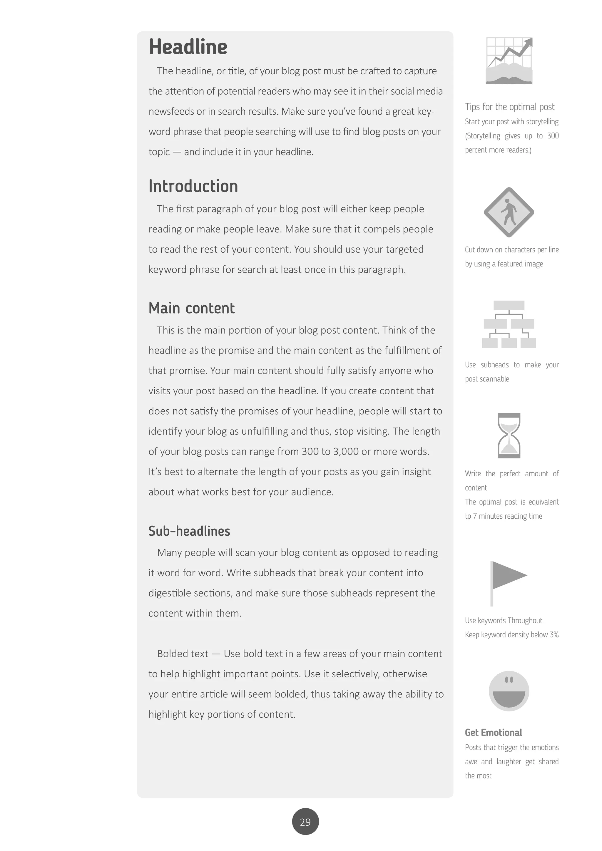 29
Introduction
The first paragraph of your blog post will either keep people
reading or make people leave. Make sure that it compels people
to read the rest of your content. You should use your targeted
keyword phrase for search at least once in this paragraph.
Main content
This is the main portion of your blog post content. Think of the
headline as the promise and the main content as the fulfillment of
that promise. Your main content should fully satisfy anyone who
visits your post based on the headline. If you create content that
does not satisfy the promises of your headline, people will start to
identify your blog as unfulfilling and thus, stop visiting. The length
of your blog posts can range from 300 to 3,000 or more words.
It’s best to alternate the length of your posts as you gain insight
about what works best for your audience.
Sub-headlines
Many people will scan your blog content as opposed to reading
it word for word. Write subheads that break your content into
digestible sections, and make sure those subheads represent the
content within them.
Bolded text — Use bold text in a few areas of your main content
to help highlight important points. Use it selectively, otherwise
your entire article will seem bolded, thus taking away the ability to
highlight key portions of content.
Headline
The headline, or title, of your blog post must be crafted to capture
the attention of potential readers who may see it in their social media
newsfeeds or in search results. Make sure you’ve found a great key-
word phrase that people searching will use to find blog posts on your
topic — and include it in your headline.
Tips for the optimal post
Start your post with storytelling
(Storytelling gives up to 300
percent more readers.)
Cut down on characters per line
by using a featured image
Use subheads to make your
post scannable
Write the perfect amount of
content
The optimal post is equivalent
to 7 minutes reading time
Use keywords Throughout
Keep keyword density below 3%
Get Emotional
Posts that trigger the emotions
awe and laughter get shared
the most
 