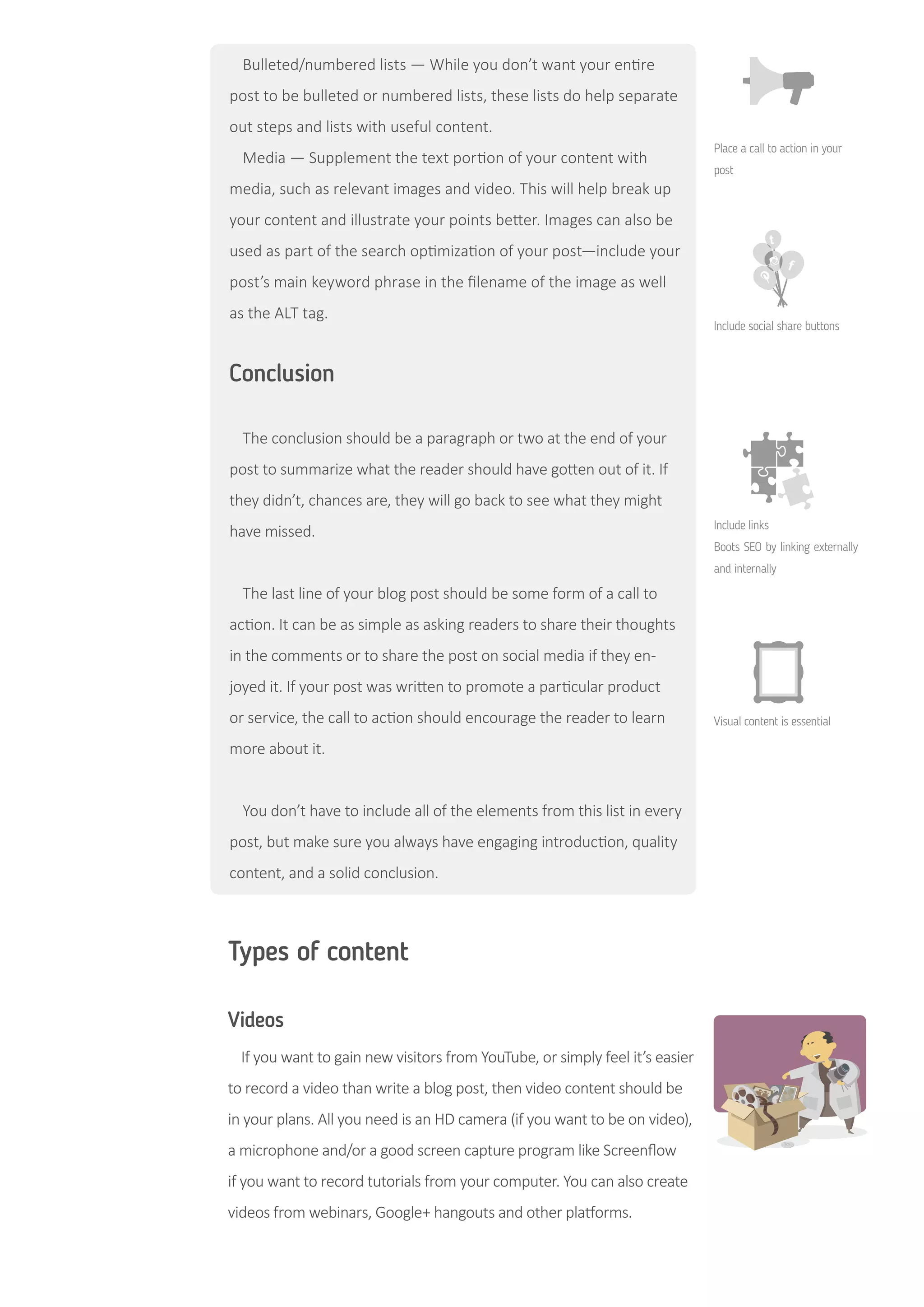 Conclusion
The conclusion should be a paragraph or two at the end of your
post to summarize what the reader should have gotten out of it. If
they didn’t, chances are, they will go back to see what they might
have missed.
The last line of your blog post should be some form of a call to
action. It can be as simple as asking readers to share their thoughts
in the comments or to share the post on social media if they en-
joyed it. If your post was written to promote a particular product
or service, the call to action should encourage the reader to learn
more about it.
You don’t have to include all of the elements from this list in every
post, but make sure you always have engaging introduction, quality
content, and a solid conclusion.
Types of content
Videos
If you want to gain new visitors from YouTube, or simply feel it’s easier
to record a video than write a blog post, then video content should be
in your plans. All you need is an HD camera (if you want to be on video),
a microphone and/or a good screen capture program like Screenflow
if you want to record tutorials from your computer. You can also create
videos from webinars, Google+ hangouts and other platforms.
Bulleted/numbered lists — While you don’t want your entire
post to be bulleted or numbered lists, these lists do help separate
out steps and lists with useful content.
Media — Supplement the text portion of your content with
media, such as relevant images and video. This will help break up
your content and illustrate your points better. Images can also be
used as part of the search optimization of your post—include your
post’s main keyword phrase in the filename of the image as well
as the ALT tag.
Place a call to action in your
post
Include social share buttons
Include links
Boots SEO by linking externally
and internally
Visual content is essential
 
