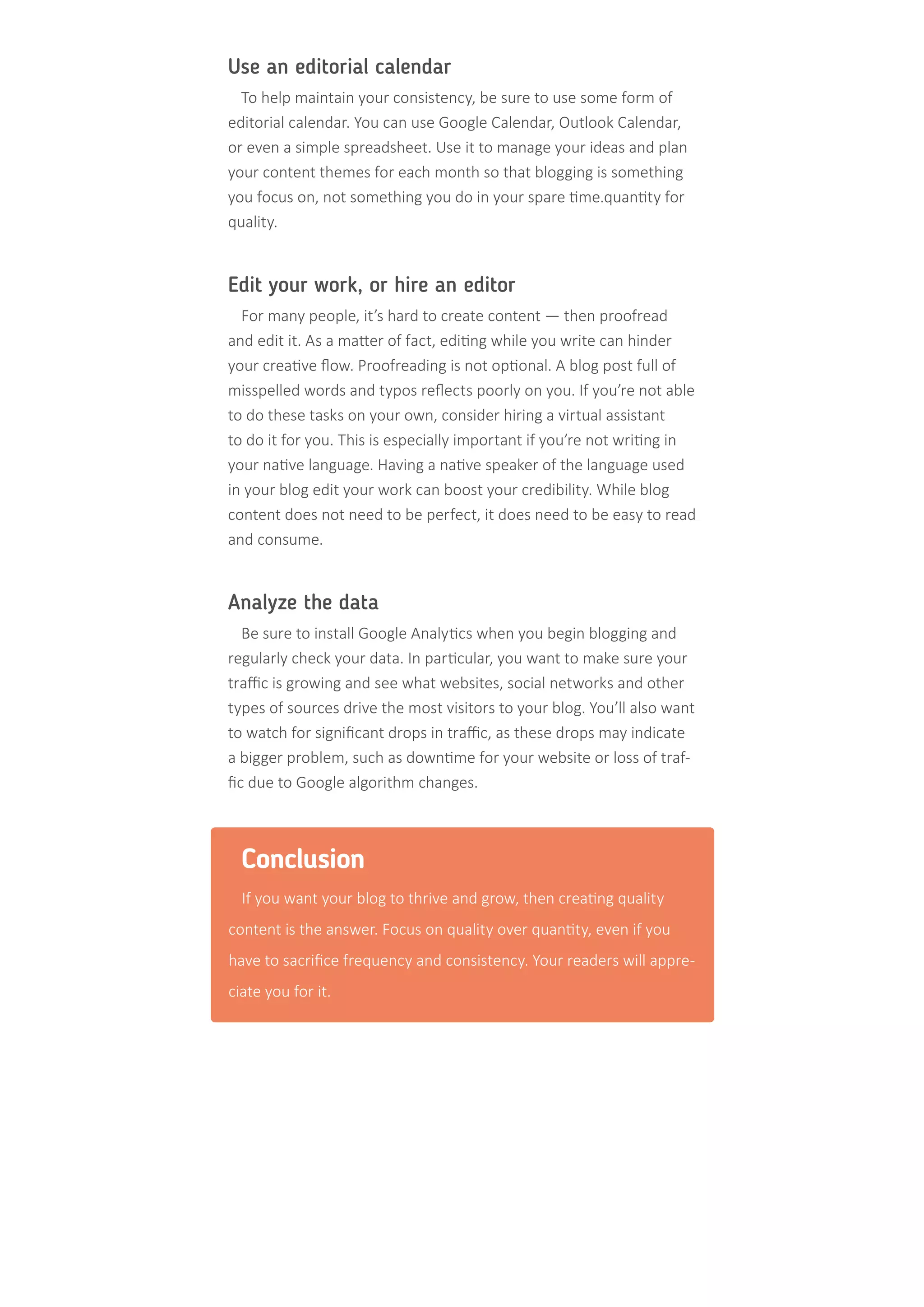 Use an editorial calendar
To help maintain your consistency, be sure to use some form of
editorial calendar. You can use Google Calendar, Outlook Calendar,
or even a simple spreadsheet. Use it to manage your ideas and plan
your content themes for each month so that blogging is something
you focus on, not something you do in your spare time.quantity for
quality.
Edit your work, or hire an editor
For many people, it’s hard to create content — then proofread
and edit it. As a matter of fact, editing while you write can hinder
your creative flow. Proofreading is not optional. A blog post full of
misspelled words and typos reflects poorly on you. If you’re not able
to do these tasks on your own, consider hiring a virtual assistant
to do it for you. This is especially important if you’re not writing in
your native language. Having a native speaker of the language used
in your blog edit your work can boost your credibility. While blog
content does not need to be perfect, it does need to be easy to read
and consume.
Analyze the data
Be sure to install Google Analytics when you begin blogging and
regularly check your data. In particular, you want to make sure your
traffic is growing and see what websites, social networks and other
types of sources drive the most visitors to your blog. You’ll also want
to watch for significant drops in traffic, as these drops may indicate
a bigger problem, such as downtime for your website or loss of traf-
fic due to Google algorithm changes.
Conclusion
If you want your blog to thrive and grow, then creating quality
content is the answer. Focus on quality over quantity, even if you
have to sacrifice frequency and consistency. Your readers will appre-
ciate you for it.
 