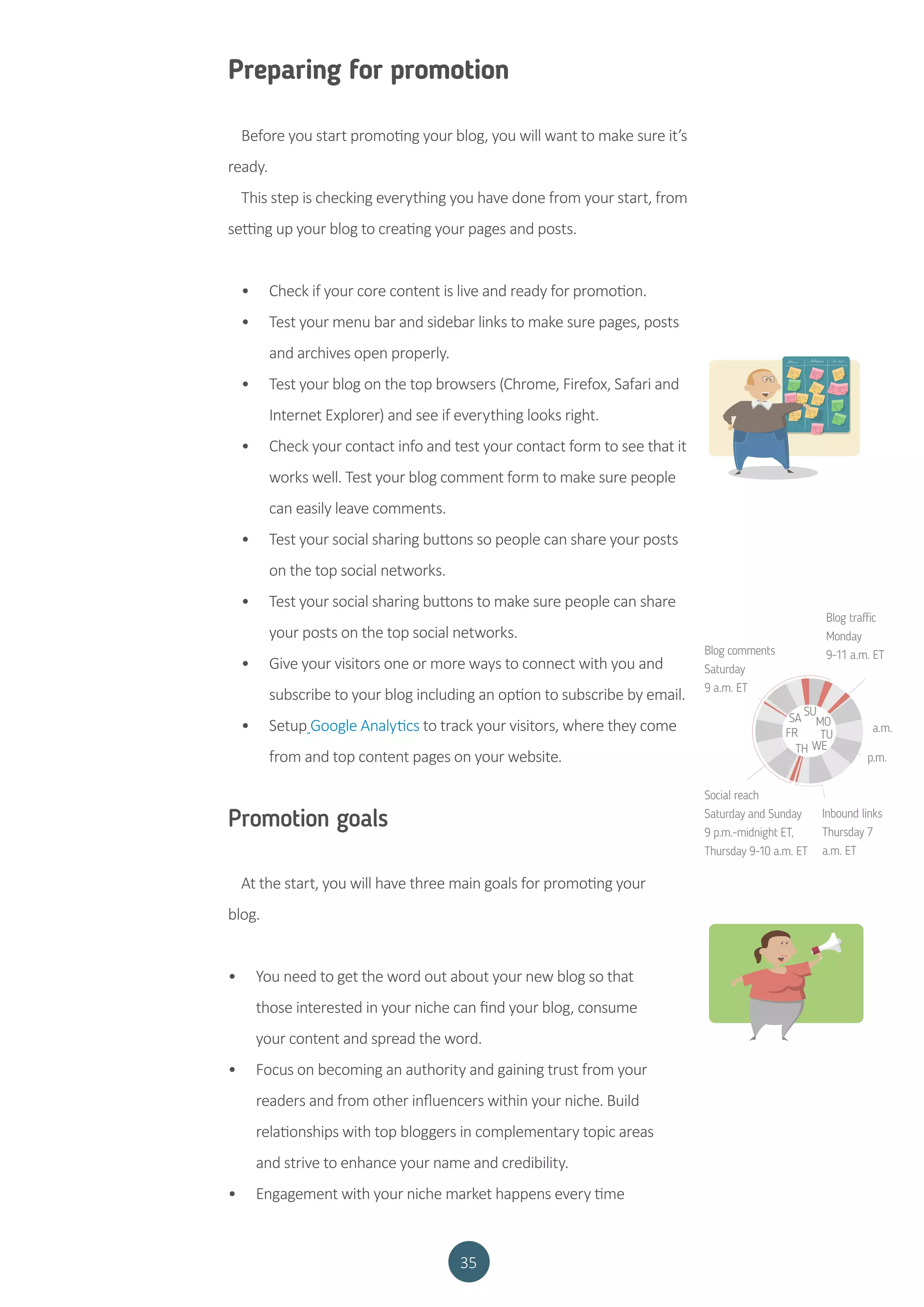 35
Preparing for promotion
Before you start promoting your blog, you will want to make sure it’s
ready.
This step is checking everything you have done from your start, from
setting up your blog to creating your pages and posts.
•	 Check if your core content is live and ready for promotion.
•	 Test your menu bar and sidebar links to make sure pages, posts
and archives open properly.
•	 Test your blog on the top browsers (Chrome, Firefox, Safari and
Internet Explorer) and see if everything looks right.
•	 Check your contact info and test your contact form to see that it
works well. Test your blog comment form to make sure people
can easily leave comments.
•	 Test your social sharing buttons so people can share your posts
on the top social networks.
•	 Test your social sharing buttons to make sure people can share
your posts on the top social networks.
•	 Give your visitors one or more ways to connect with you and
subscribe to your blog including an option to subscribe by email.
•	 Setup Google Analytics to track your visitors, where they come
from and top content pages on your website.
Promotion goals
At the start, you will have three main goals for promoting your
blog.
•	 You need to get the word out about your new blog so that
those interested in your niche can find your blog, consume
your content and spread the word.
•	 Focus on becoming an authority and gaining trust from your
readers and from other influencers within your niche. Build
relationships with top bloggers in complementary topic areas
and strive to enhance your name and credibility.
•	 Engagement with your niche market happens every time
Blog comments
Saturday
9 a.m. ET
Blog traffic
Monday
9-11 a.m. ET
Social reach
Saturday and Sunday
9 p.m.-midnight ET,
Thursday 9-10 a.m. ET
TH
FR
SA
SU
MO
TU
WE
Inbound links
Thursday 7
a.m. ET
a.m.
p.m.
 