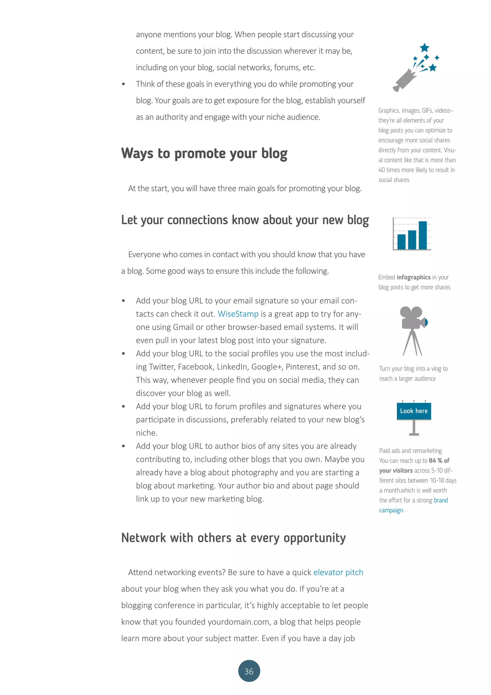 36
anyone mentions your blog. When people start discussing your
content, be sure to join into the discussion wherever it may be,
including on your blog, social networks, forums, etc.
•	 Think of these goals in everything you do while promoting your
blog. Your goals are to get exposure for the blog, establish yourself
as an authority and engage with your niche audience.
Ways to promote your blog
At the start, you will have three main goals for promoting your blog.
Let your connections know about your new blog
Everyone who comes in contact with you should know that you have
a blog. Some good ways to ensure this include the following.
•	 Add your blog URL to your email signature so your email con-
tacts can check it out. WiseStamp is a great app to try for any-
one using Gmail or other browser-based email systems. It will
even pull in your latest blog post into your signature.
•	 Add your blog URL to the social profiles you use the most includ-
ing Twitter, Facebook, LinkedIn, Google+, Pinterest, and so on.
This way, whenever people find you on social media, they can
discover your blog as well.
•	 Add your blog URL to forum profiles and signatures where you
participate in discussions, preferably related to your new blog’s
niche.
•	 Add your blog URL to author bios of any sites you are already
contributing to, including other blogs that you own. Maybe you
already have a blog about photography and you are starting a
blog about marketing. Your author bio and about page should
link up to your new marketing blog.
Network with others at every opportunity
Attend networking events? Be sure to have a quick elevator pitch
about your blog when they ask you what you do. If you’re at a
blogging conference in particular, it’s highly acceptable to let people
know that you founded yourdomain.com, a blog that helps people
learn more about your subject matter. Even if you have a day job
Graphics, images, GIFs, videos—
they’re all elements of your
blog posts you can optimize to
encourage more social shares
directly from your content. Visu-
al content like that is more than
40 times more likely to result in
social shares
Embed infographics in your
blog posts to get more shares
Turn your blog into a vlog to
reach a larger audience
Paid ads and remarketing
You can reach up to 84 % of
your visitors across 5-10 dif-
ferent sites between 10-18 days
a month,which is well worth
the effort for a strong brand
campaign.
Look here
 