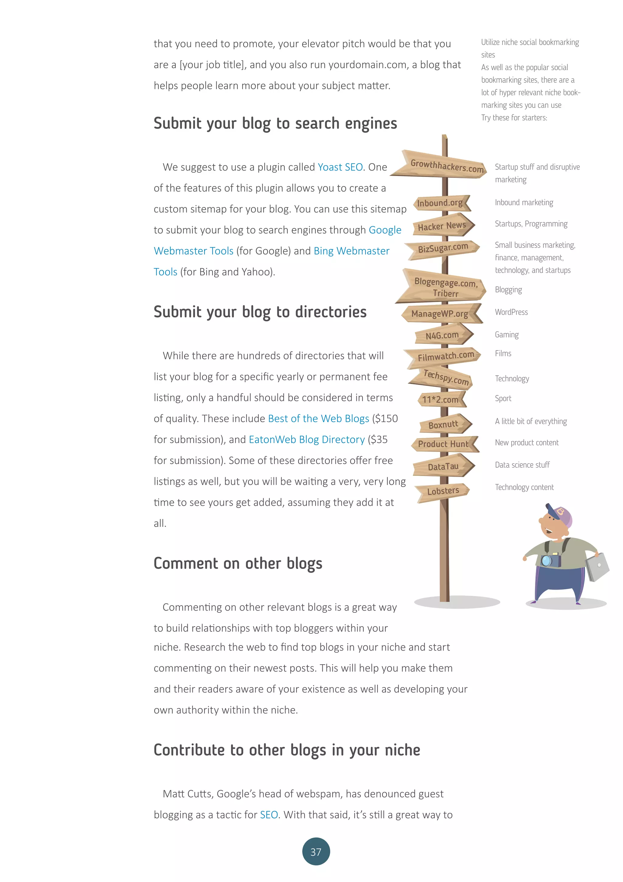 37
that you need to promote, your elevator pitch would be that you
are a [your job title], and you also run yourdomain.com, a blog that
helps people learn more about your subject matter.
Utilize niche social bookmarking
sites
As well as the popular social
bookmarking sites, there are a
lot of hyper relevant niche book-
marking sites you can use
Try these for starters:
Startup stuff and disruptive
marketing
Inbound marketing
Startups, Programming
Small business marketing,
finance, management,
technology, and startups
Blogging
WordPress
Gaming
Films
Technology
Sport
A little bit of everything
New product content
Data science stuff
Technology content
Growthhackers.com
Inbound.org
Hacker News
BizSugar.com
Blogengage.com,
Triberr
ManageWP.org
N4G.com
Filmwatch.com
Techspy.com
11*2.com
Boxnutt
Product Hunt
DataTau
Lobsters
Submit your blog to search engines
We suggest to use a plugin called Yoast SEO. One
of the features of this plugin allows you to create a
custom sitemap for your blog. You can use this sitemap
to submit your blog to search engines through Google
Webmaster Tools (for Google) and Bing Webmaster
Tools (for Bing and Yahoo).
Submit your blog to directories
While there are hundreds of directories that will
list your blog for a specific yearly or permanent fee
listing, only a handful should be considered in terms
of quality. These include Best of the Web Blogs ($150
for submission), and EatonWeb Blog Directory ($35
for submission). Some of these directories offer free
listings as well, but you will be waiting a very, very long
time to see yours get added, assuming they add it at
all.
Comment on other blogs
Commenting on other relevant blogs is a great way
to build relationships with top bloggers within your
niche. Research the web to find top blogs in your niche and start
commenting on their newest posts. This will help you make them
and their readers aware of your existence as well as developing your
own authority within the niche.
Contribute to other blogs in your niche
Matt Cutts, Google’s head of webspam, has denounced guest
blogging as a tactic for SEO. With that said, it’s still a great way to
 