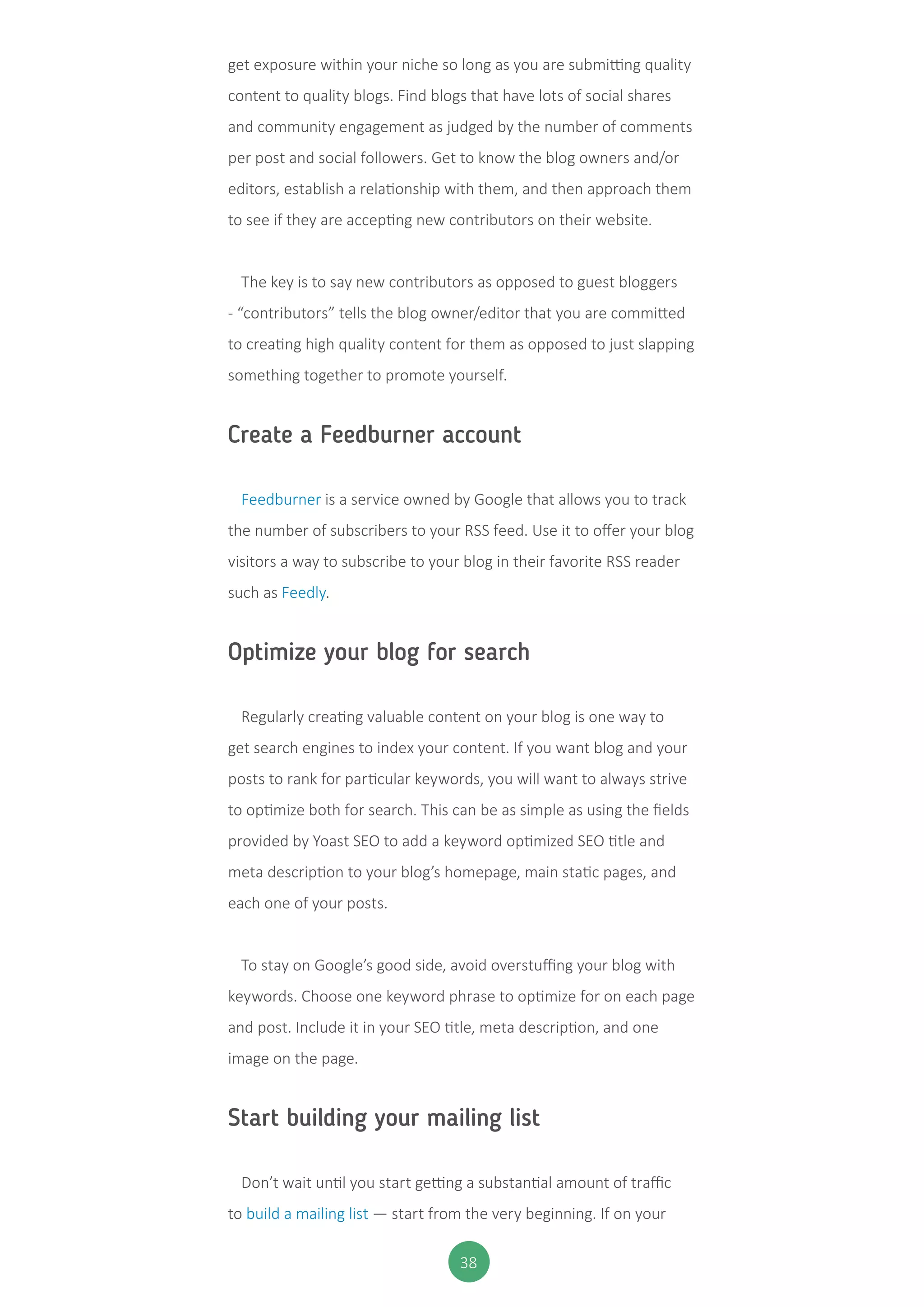 38
get exposure within your niche so long as you are submitting quality
content to quality blogs. Find blogs that have lots of social shares
and community engagement as judged by the number of comments
per post and social followers. Get to know the blog owners and/or
editors, establish a relationship with them, and then approach them
to see if they are accepting new contributors on their website.
The key is to say new contributors as opposed to guest bloggers
- “contributors” tells the blog owner/editor that you are committed
to creating high quality content for them as opposed to just slapping
something together to promote yourself.
Create a Feedburner account
Feedburner is a service owned by Google that allows you to track
the number of subscribers to your RSS feed. Use it to offer your blog
visitors a way to subscribe to your blog in their favorite RSS reader
such as Feedly.
Optimize your blog for search
Regularly creating valuable content on your blog is one way to
get search engines to index your content. If you want blog and your
posts to rank for particular keywords, you will want to always strive
to optimize both for search. This can be as simple as using the fields
provided by Yoast SEO to add a keyword optimized SEO title and
meta description to your blog’s homepage, main static pages, and
each one of your posts.
To stay on Google’s good side, avoid overstuffing your blog with
keywords. Choose one keyword phrase to optimize for on each page
and post. Include it in your SEO title, meta description, and one
image on the page.
Start building your mailing list
Don’t wait until you start getting a substantial amount of traffic
to build a mailing list — start from the very beginning. If on your
 