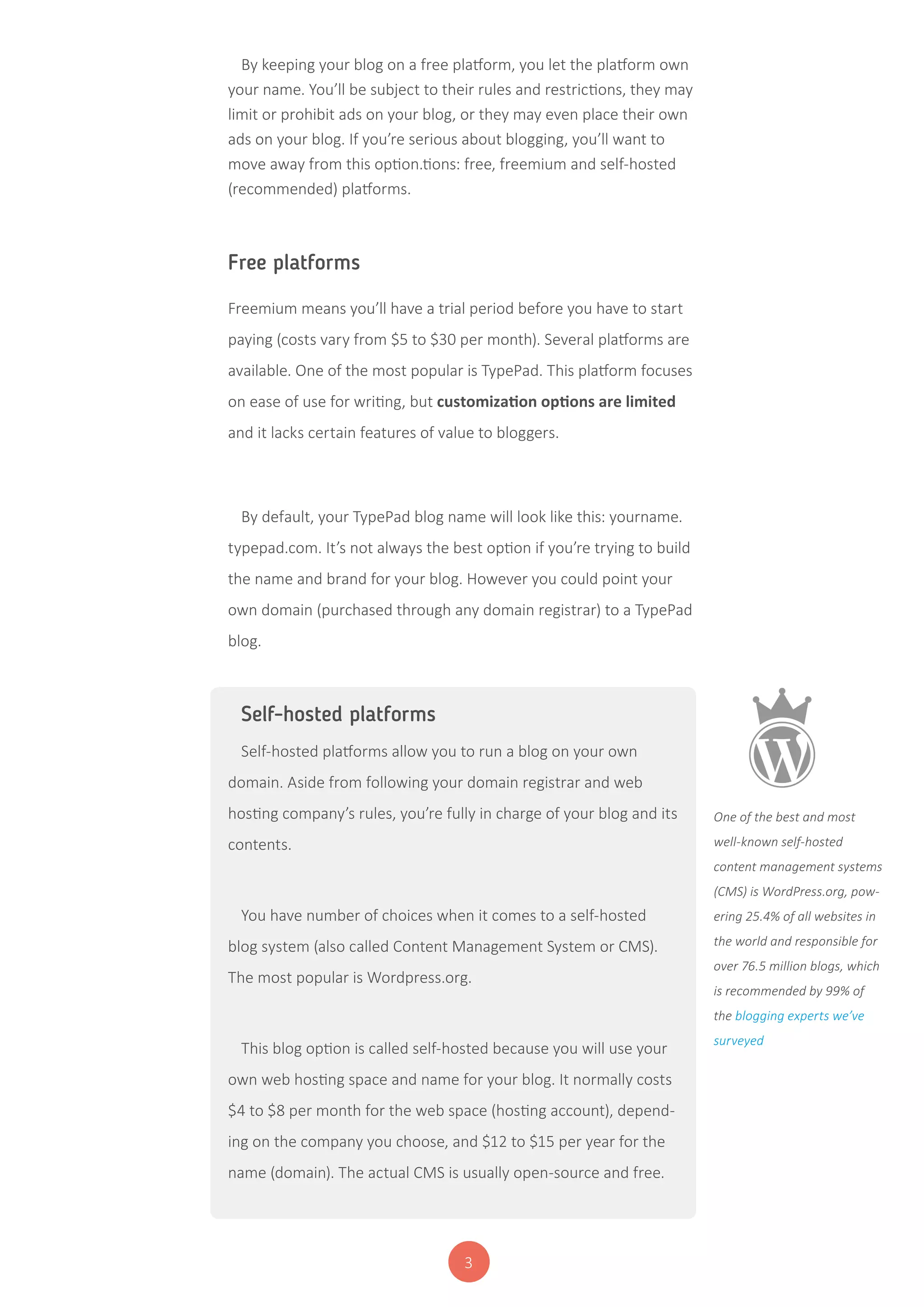 3
By keeping your blog on a free platform, you let the platform own
your name. You’ll be subject to their rules and restrictions, they may
limit or prohibit ads on your blog, or they may even place their own
ads on your blog. If you’re serious about blogging, you’ll want to
move away from this option.tions: free, freemium and self-hosted
(recommended) platforms.
Free platforms
Freemium means you’ll have a trial period before you have to start
paying (costs vary from $5 to $30 per month). Several platforms are
available. One of the most popular is TypePad. This platform focuses
on ease of use for writing, but customization options are limited
and it lacks certain features of value to bloggers.
By default, your TypePad blog name will look like this: yourname.
typepad.com. It’s not always the best option if you’re trying to build
the name and brand for your blog. However you could point your
own domain (purchased through any domain registrar) to a TypePad
blog.
Self-hosted platforms
Self-hosted platforms allow you to run a blog on your own
domain. Aside from following your domain registrar and web
hosting company’s rules, you’re fully in charge of your blog and its
contents.
You have number of choices when it comes to a self-hosted
blog system (also called Content Management System or CMS).
The most popular is Wordpress.org.
This blog option is called self-hosted because you will use your
own web hosting space and name for your blog. It normally costs
$4 to $8 per month for the web space (hosting account), depend-
ing on the company you choose, and $12 to $15 per year for the
name (domain). The actual CMS is usually open-source and free.
One of the best and most
well-known self-hosted
content management systems
(CMS) is WordPress.org, pow-
ering 25.4% of all websites in
the world and responsible for
over 76.5 million blogs, which
is recommended by 99% of
the blogging experts we’ve
surveyed
 