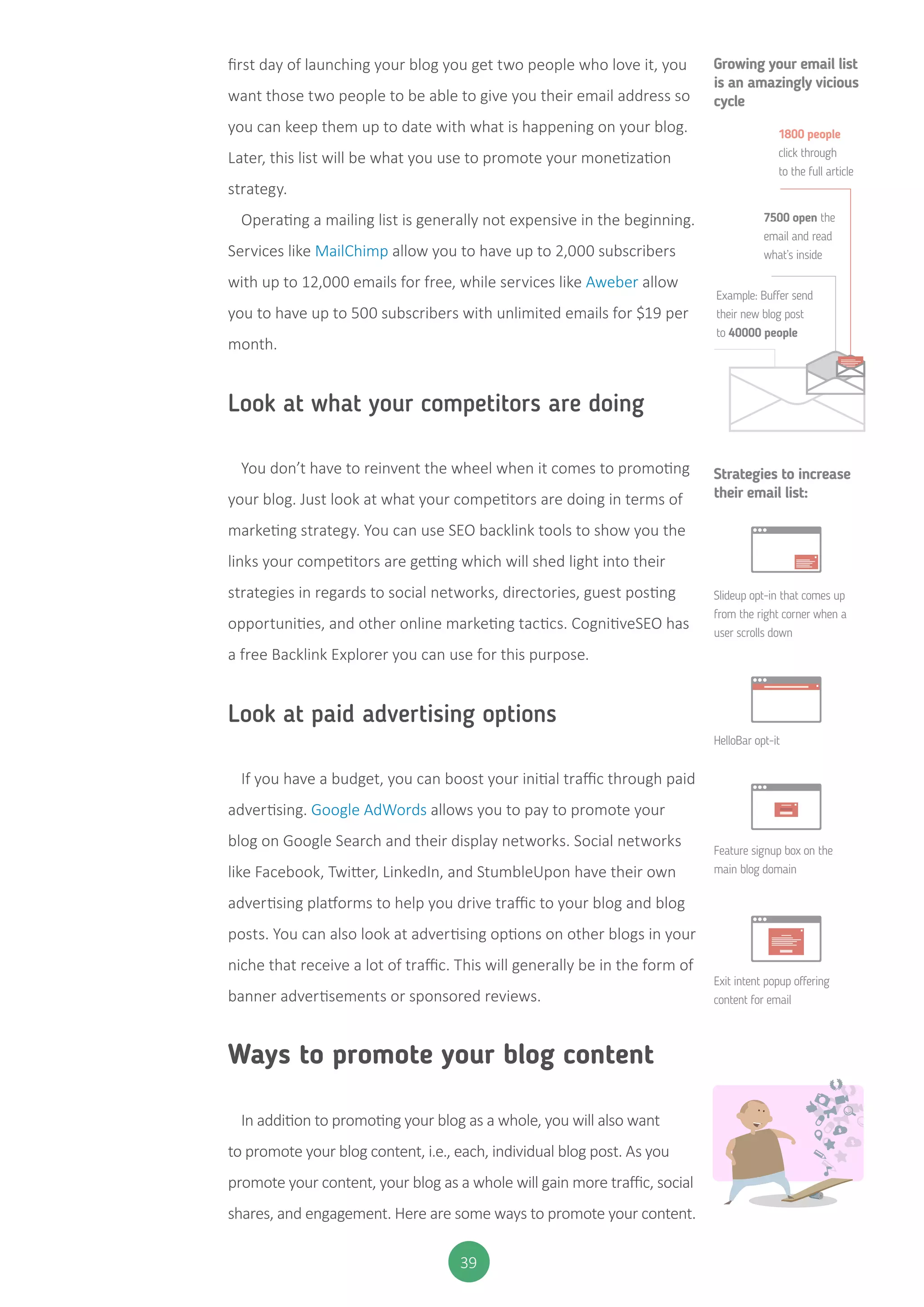 39
first day of launching your blog you get two people who love it, you
want those two people to be able to give you their email address so
you can keep them up to date with what is happening on your blog.
Later, this list will be what you use to promote your monetization
strategy.
Operating a mailing list is generally not expensive in the beginning.
Services like MailChimp allow you to have up to 2,000 subscribers
with up to 12,000 emails for free, while services like Aweber allow
you to have up to 500 subscribers with unlimited emails for $19 per
month.
Look at what your competitors are doing
You don’t have to reinvent the wheel when it comes to promoting
your blog. Just look at what your competitors are doing in terms of
marketing strategy. You can use SEO backlink tools to show you the
links your competitors are getting which will shed light into their
strategies in regards to social networks, directories, guest posting
opportunities, and other online marketing tactics. CognitiveSEO has
a free Backlink Explorer you can use for this purpose.
Look at paid advertising options
If you have a budget, you can boost your initial traffic through paid
advertising. Google AdWords allows you to pay to promote your
blog on Google Search and their display networks. Social networks
like Facebook, Twitter, LinkedIn, and StumbleUpon have their own
advertising platforms to help you drive traffic to your blog and blog
posts. You can also look at advertising options on other blogs in your
niche that receive a lot of traffic. This will generally be in the form of
banner advertisements or sponsored reviews.
Ways to promote your blog content
In addition to promoting your blog as a whole, you will also want
to promote your blog content, i.e., each, individual blog post. As you
promote your content, your blog as a whole will gain more traffic, social
shares, and engagement. Here are some ways to promote your content.
7500 open the
email and read
what’s inside
Example: Buffer send
their new blog post
to 40000 people
Slideup opt-in that comes up
from the right corner when a
user scrolls down
HelloBar opt-it
Feature signup box on the
main blog domain
Exit intent popup offering
content for email
1800 people
click through
to the full article
Growing your email list
is an amazingly vicious
cycle
Strategies to increase
their email list:
 