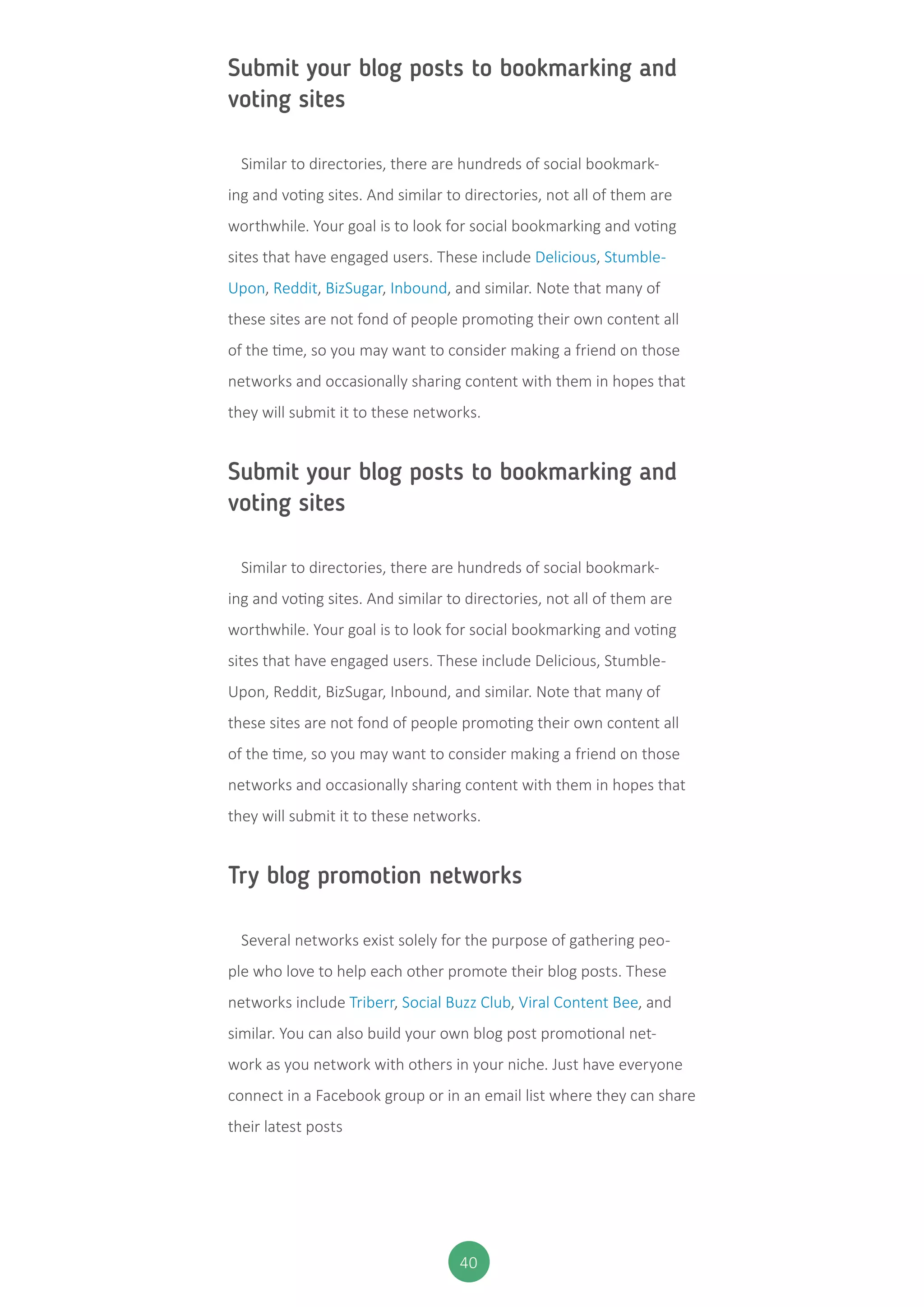 40
Submit your blog posts to bookmarking and
voting sites
Similar to directories, there are hundreds of social bookmark-
ing and voting sites. And similar to directories, not all of them are
worthwhile. Your goal is to look for social bookmarking and voting
sites that have engaged users. These include Delicious, Stumble-
Upon, Reddit, BizSugar, Inbound, and similar. Note that many of
these sites are not fond of people promoting their own content all
of the time, so you may want to consider making a friend on those
networks and occasionally sharing content with them in hopes that
they will submit it to these networks.
Submit your blog posts to bookmarking and
voting sites
Similar to directories, there are hundreds of social bookmark-
ing and voting sites. And similar to directories, not all of them are
worthwhile. Your goal is to look for social bookmarking and voting
sites that have engaged users. These include Delicious, Stumble-
Upon, Reddit, BizSugar, Inbound, and similar. Note that many of
these sites are not fond of people promoting their own content all
of the time, so you may want to consider making a friend on those
networks and occasionally sharing content with them in hopes that
they will submit it to these networks.
Try blog promotion networks
Several networks exist solely for the purpose of gathering peo-
ple who love to help each other promote their blog posts. These
networks include Triberr, Social Buzz Club, Viral Content Bee, and
similar. You can also build your own blog post promotional net-
work as you network with others in your niche. Just have everyone
connect in a Facebook group or in an email list where they can share
their latest posts
 