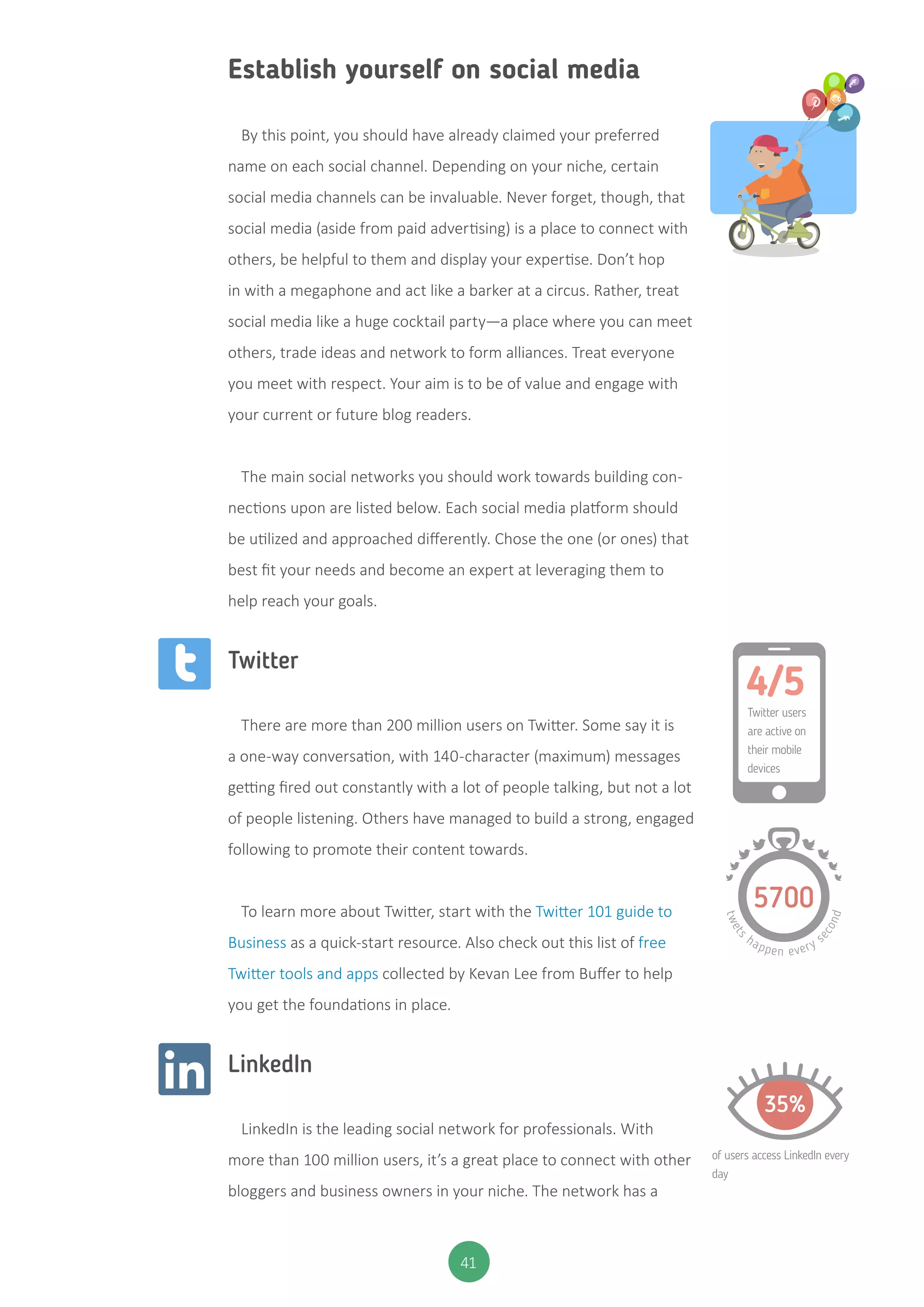 41
Establish yourself on social media
By this point, you should have already claimed your preferred
name on each social channel. Depending on your niche, certain
social media channels can be invaluable. Never forget, though, that
social media (aside from paid advertising) is a place to connect with
others, be helpful to them and display your expertise. Don’t hop
in with a megaphone and act like a barker at a circus. Rather, treat
social media like a huge cocktail party—a place where you can meet
others, trade ideas and network to form alliances. Treat everyone
you meet with respect. Your aim is to be of value and engage with
your current or future blog readers.
The main social networks you should work towards building con-
nections upon are listed below. Each social media platform should
be utilized and approached differently. Chose the one (or ones) that
best fit your needs and become an expert at leveraging them to
help reach your goals.
Twitter
There are more than 200 million users on Twitter. Some say it is
a one-way conversation, with 140-character (maximum) messages
getting fired out constantly with a lot of people talking, but not a lot
of people listening. Others have managed to build a strong, engaged
following to promote their content towards.
To learn more about Twitter, start with the Twitter 101 guide to
Business as a quick-start resource. Also check out this list of free
Twitter tools and apps collected by Kevan Lee from Buffer to help
you get the foundations in place.
LinkedIn
LinkedIn is the leading social network for professionals. With
more than 100 million users, it’s a great place to connect with other
bloggers and business owners in your niche. The network has a
4/5
Twitter users
are active on
their mobile
devices
5700
twets
happen every s
econd
35%
of users access LinkedIn every
day
 