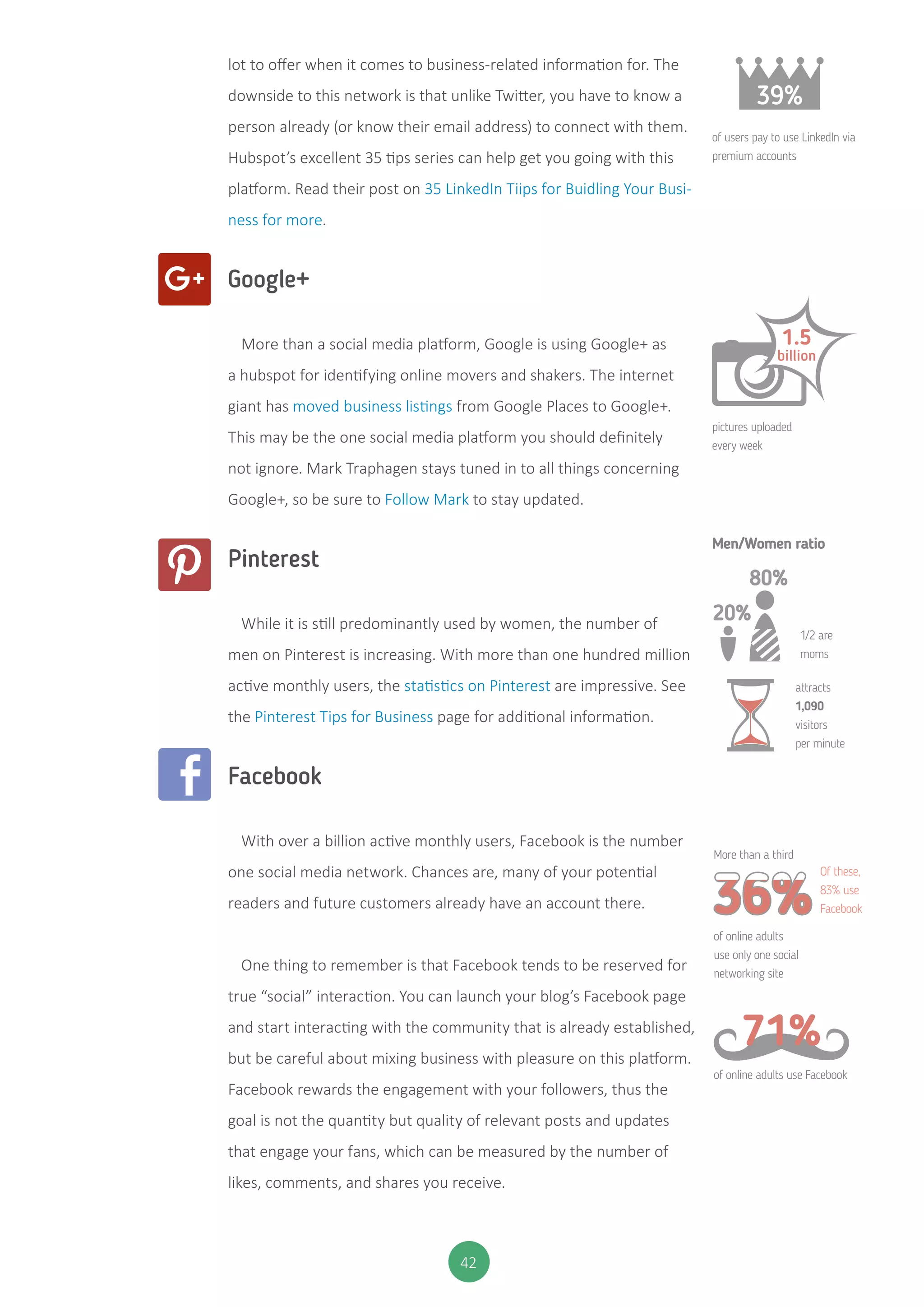 42
lot to offer when it comes to business-related information for. The
downside to this network is that unlike Twitter, you have to know a
person already (or know their email address) to connect with them.
Hubspot’s excellent 35 tips series can help get you going with this
platform. Read their post on 35 LinkedIn Tiips for Buidling Your Busi-
ness for more.
Google+
More than a social media platform, Google is using Google+ as
a hubspot for identifying online movers and shakers. The internet
giant has moved business listings from Google Places to Google+.
This may be the one social media platform you should definitely
not ignore. Mark Traphagen stays tuned in to all things concerning
Google+, so be sure to Follow Mark to stay updated.
Pinterest
While it is still predominantly used by women, the number of
men on Pinterest is increasing. With more than one hundred million
active monthly users, the statistics on Pinterest are impressive. See
the Pinterest Tips for Business page for additional information.
Facebook
With over a billion active monthly users, Facebook is the number
one social media network. Chances are, many of your potential
readers and future customers already have an account there.
One thing to remember is that Facebook tends to be reserved for
true “social” interaction. You can launch your blog’s Facebook page
and start interacting with the community that is already established,
but be careful about mixing business with pleasure on this platform.
Facebook rewards the engagement with your followers, thus the
goal is not the quantity but quality of relevant posts and updates
that engage your fans, which can be measured by the number of
likes, comments, and shares you receive.
39%
of users pay to use LinkedIn via
premium accounts
pictures uploaded
every week
1/2 are
moms
attracts
1,090
visitors
per minute
More than a third
of online adults
use only one social
networking site
of online adults use Facebook
Of these,
83% use
Facebook
Men/Women ratio
1.5
billion
20%
80%
71%
 