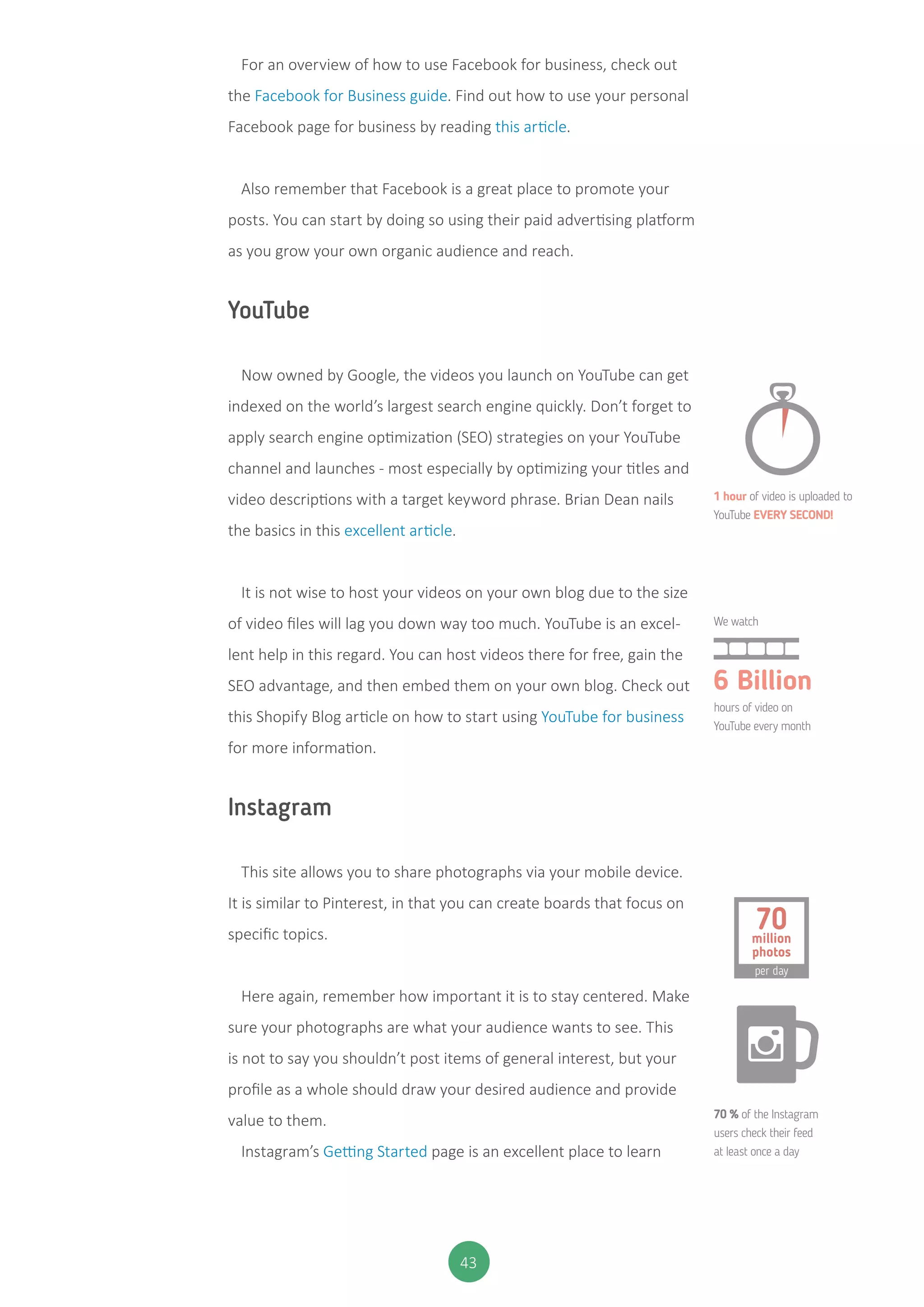 43
For an overview of how to use Facebook for business, check out
the Facebook for Business guide. Find out how to use your personal
Facebook page for business by reading this article.
Also remember that Facebook is a great place to promote your
posts. You can start by doing so using their paid advertising platform
as you grow your own organic audience and reach.
YouTube
Now owned by Google, the videos you launch on YouTube can get
indexed on the world’s largest search engine quickly. Don’t forget to
apply search engine optimization (SEO) strategies on your YouTube
channel and launches - most especially by optimizing your titles and
video descriptions with a target keyword phrase. Brian Dean nails
the basics in this excellent article.
It is not wise to host your videos on your own blog due to the size
of video files will lag you down way too much. YouTube is an excel-
lent help in this regard. You can host videos there for free, gain the
SEO advantage, and then embed them on your own blog. Check out
this Shopify Blog article on how to start using YouTube for business
for more information.
Instagram
This site allows you to share photographs via your mobile device.
It is similar to Pinterest, in that you can create boards that focus on
specific topics.
Here again, remember how important it is to stay centered. Make
sure your photographs are what your audience wants to see. This
is not to say you shouldn’t post items of general interest, but your
profile as a whole should draw your desired audience and provide
value to them.
Instagram’s Getting Started page is an excellent place to learn
1 hour of video is uploaded to
YouTube EVERY SECOND!
We watch
hours of video on
YouTube every month
70 % of the Instagram
users check their feed
at least once a day
6 Billion
per day
70million
photos
 