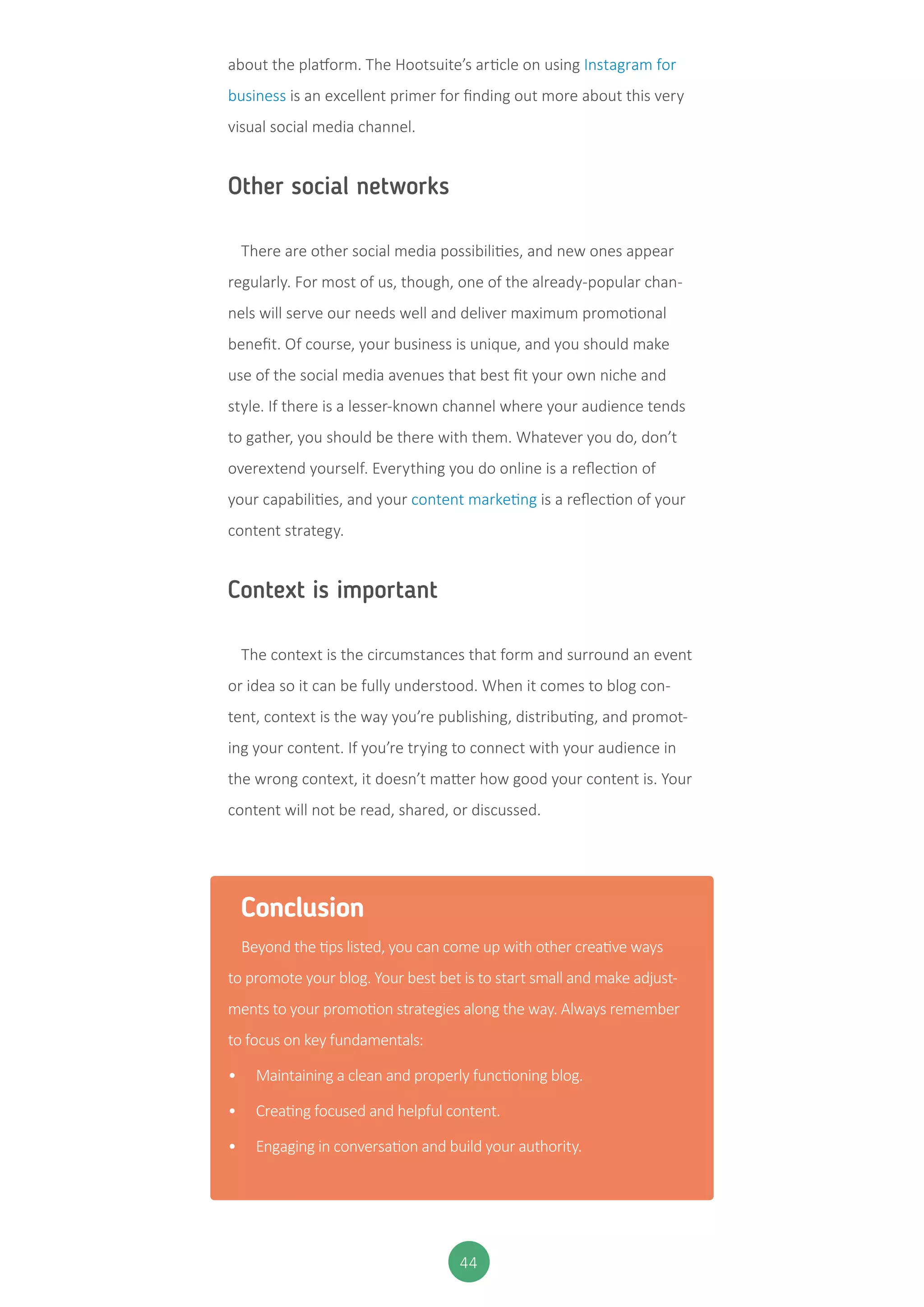 44
about the platform. The Hootsuite’s article on using Instagram for
business is an excellent primer for finding out more about this very
visual social media channel.
Other social networks
There are other social media possibilities, and new ones appear
regularly. For most of us, though, one of the already-popular chan-
nels will serve our needs well and deliver maximum promotional
benefit. Of course, your business is unique, and you should make
use of the social media avenues that best fit your own niche and
style. If there is a lesser-known channel where your audience tends
to gather, you should be there with them. Whatever you do, don’t
overextend yourself. Everything you do online is a reflection of
your capabilities, and your content marketing is a reflection of your
content strategy.
Context is important
The context is the circumstances that form and surround an event
or idea so it can be fully understood. When it comes to blog con-
tent, context is the way you’re publishing, distributing, and promot-
ing your content. If you’re trying to connect with your audience in
the wrong context, it doesn’t matter how good your content is. Your
content will not be read, shared, or discussed.
Conclusion
Beyond the tips listed, you can come up with other creative ways
to promote your blog. Your best bet is to start small and make adjust-
ments to your promotion strategies along the way. Always remember
to focus on key fundamentals:
•	 Maintaining a clean and properly functioning blog.
•	 Creating focused and helpful content.
•	 Engaging in conversation and build your authority.
 