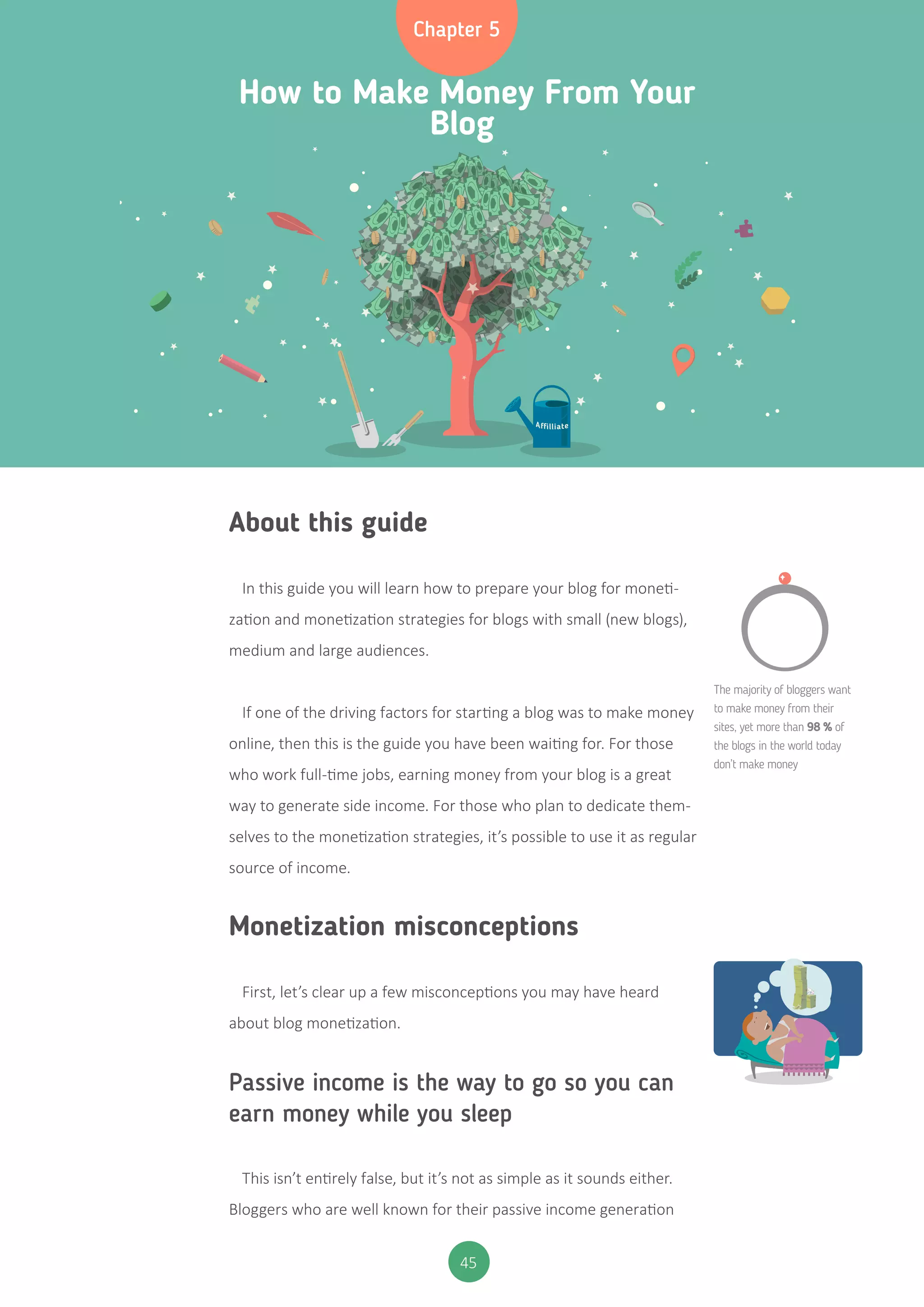 45
Chapter 5
How to Make Money From Your
Blog
About this guide
In this guide you will learn how to prepare your blog for moneti-
zation and monetization strategies for blogs with small (new blogs),
medium and large audiences.
If one of the driving factors for starting a blog was to make money
online, then this is the guide you have been waiting for. For those
who work full-time jobs, earning money from your blog is a great
way to generate side income. For those who plan to dedicate them-
selves to the monetization strategies, it’s possible to use it as regular
source of income.
Monetization misconceptions
First, let’s clear up a few misconceptions you may have heard
about blog monetization.
Passive income is the way to go so you can
earn money while you sleep
This isn’t entirely false, but it’s not as simple as it sounds either.
Bloggers who are well known for their passive income generation
The majority of bloggers want
to make money from their
sites, yet more than 98 % of
the blogs in the world today
don’t make money
$
 