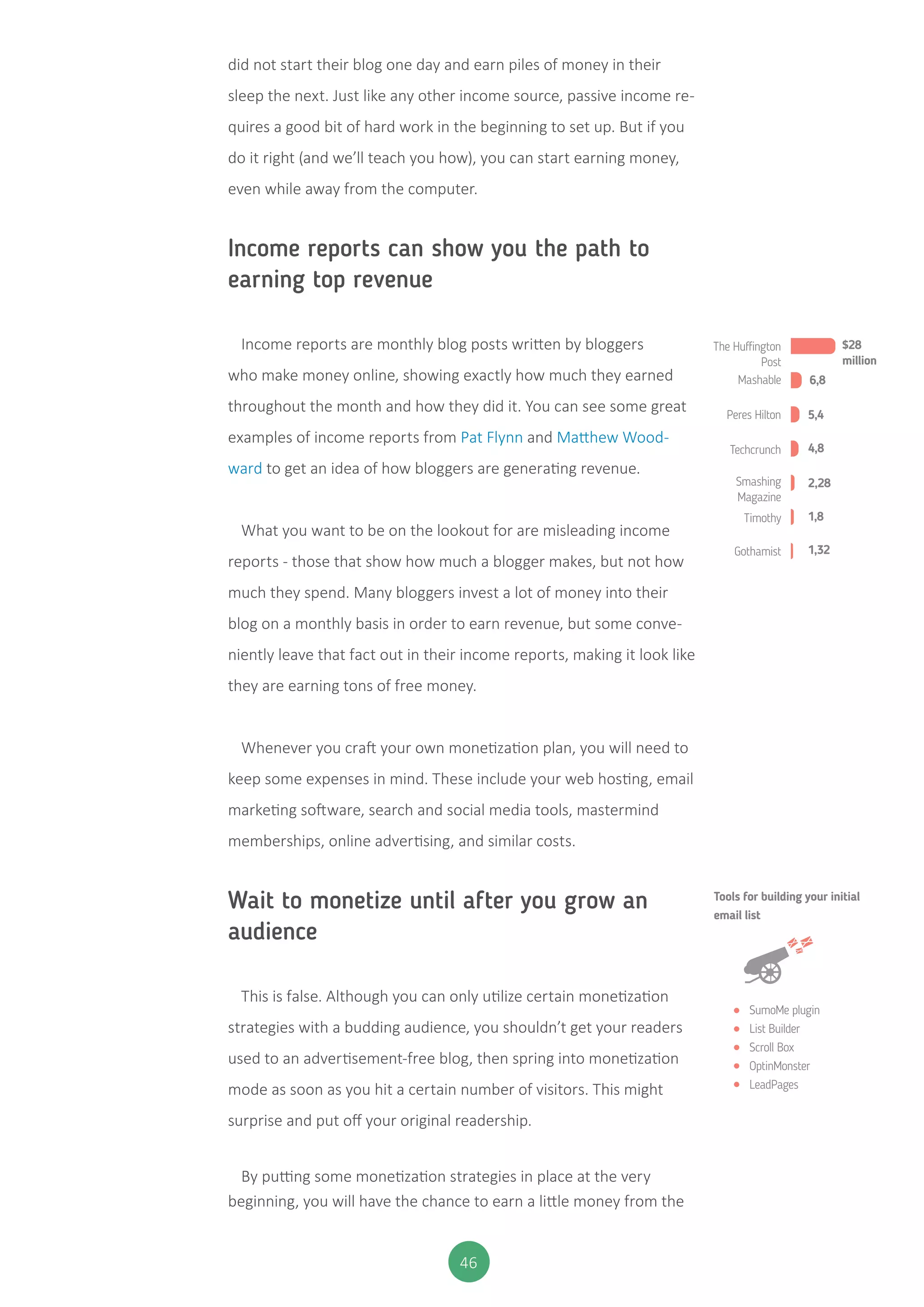 46
did not start their blog one day and earn piles of money in their
sleep the next. Just like any other income source, passive income re-
quires a good bit of hard work in the beginning to set up. But if you
do it right (and we’ll teach you how), you can start earning money,
even while away from the computer.
Income reports can show you the path to
earning top revenue
Income reports are monthly blog posts written by bloggers
who make money online, showing exactly how much they earned
throughout the month and how they did it. You can see some great
examples of income reports from Pat Flynn and Matthew Wood-
ward to get an idea of how bloggers are generating revenue.
What you want to be on the lookout for are misleading income
reports - those that show how much a blogger makes, but not how
much they spend. Many bloggers invest a lot of money into their
blog on a monthly basis in order to earn revenue, but some conve-
niently leave that fact out in their income reports, making it look like
they are earning tons of free money.
Whenever you craft your own monetization plan, you will need to
keep some expenses in mind. These include your web hosting, email
marketing software, search and social media tools, mastermind
memberships, online advertising, and similar costs.
Wait to monetize until after you grow an
audience
This is false. Although you can only utilize certain monetization
strategies with a budding audience, you shouldn’t get your readers
used to an advertisement-free blog, then spring into monetization
mode as soon as you hit a certain number of visitors. This might
surprise and put off your original readership.
By putting some monetization strategies in place at the very
beginning, you will have the chance to earn a little money from the
The Huﬃngton
Post
$28
million
6,8
5,4
4,8
2,28
1,8
1,32
Mashable
Peres Hilton
Techcrunch
Smashing
Magazine
Timothy
Gothamist
SumoMe plugin
List Builder
Scroll Box
OptinMonster
LeadPages
Tools for building your initial
email list
 
